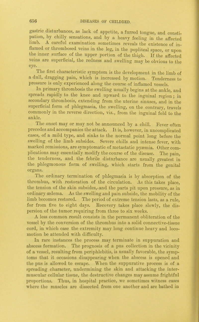 gastric disturbances, as lack of appetite, a furred tongue, and consti- pation, by chilly sensations, and by a heavy feeling in the affected limb. A careful examination sometimes reveals the existence of in- ilamed or thrombosed veins in the leg, in the popliteal space, or upon the inner surface of the upper portion of the thigh. If the affected veins are superficial, the redness and swelling may be obvious to the eye. The first characteristic symptom is the development in the limb of a dull, dragging pain, which is increased by motion. Tenderness to pressure is only experienced along the course of inflamed vessels. In primary thrombosis the swelling usually begins at the ankle, and spreads rapidly to the knee and upward to the inguinal region; in secondary thrombosis, extending from the uterine sinuses, and in the superficial form of phlegmasia, the swelling, on the contrary, travels commonly in the reverse direction, viz., from the inguinal fold to the ankle. The onset may or may not be announced by a chill. Fever often precedes and accompanies the attack. It is, however, in uncomplicated cases, of a mild type, and sinks to the normal point long before the swelling of the limb subsides. Severe chills and intense fever, with marked remissions, are symptomatic of metastatic pyasmia. Other com- plications may essentially modify the course of the disease. The pain, the tenderness, and the febrile disturbance are usually greatest in the phlegmonous form of swelling, which starts from the genital organs. The ordinary termination of phlegmasia is by absorption of the thrombus, with restoration of the circulation. As this takes place, the tension of the skin subsides,.and the parts pit upon pressure, as in ordinary oedema. As the swelling and pain subside, the mobility of the limb becomes restored. The period of extreme tension lasts, as a rule, for from five to eight days. Eecovery takes place slowly, the dis- persion of the tumor requiring from three to six weeks. A less common result consists in the permanent obliteration of the vessel by the conversion of the thrombus into a solid connective-tissue cord, in which case the extremity may long continue heavy and loco- motion be attended with difficulty. In rare instances the process may terminate in sujipuration and abscess formation. The prognosis of a pus collection in tlie vicinity of a vessel, resulting from periphlebitis, is usually favorable, the symp- toms that it occasions disappearing when the abscess is opened and the pus is allowed to escape. Wlien the sup]nn-ative process is of a spreading character, undermining tlie skin and attacking the inter- muscular cellular tissue, tlie destructive changes may assume frightful proportions. Thus, in hospital practice, we sometimes witness cases where the muscles arc dissected from one another and are bathed in