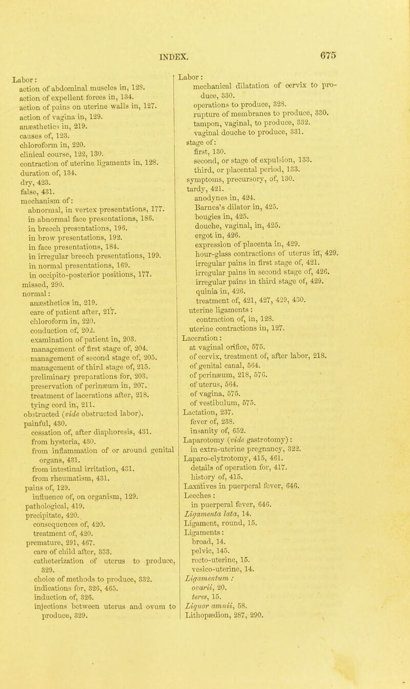 Labor: action of abdominal muscles in, 128. action of cxpellent forces iti, 134. action of pains on uterine walls in, 127. action of vagina in, 129. anaesthetics in, 219. causes of, 123. chloroform in, 220. clinical course, 122, 130. contraction of uterine ligaments in, 128. duration of, 134. dry, 423. false, 431. mechanism of: abnormal, in vertex presentations, 177. in abnormal face presentations, 186. in breech presentations, 196. in brow presentations, 192. in face presentations, 184. in irregular breech presentations, 199. in normal presentations, 169. in occipito-posterior positions, 177. missed, 290. normal: anassthetics in, 219. care of patient after, 217. chloroform in, 220. conduction of, 202. examination of patient in, 203. management of first stage of, 204. management of second stage of, 205. management of third stage of, 215. preliminary preparations for, 203. preservation of perinseum in, 207. treatment of lacerations after, 218. tying cord in, 211. obstructed {vide obstructed labor), painful, 430. cessation of, after diaphoresis, 431. from hysteria, 430. from inflammation of or around genital organs, 431. from intestinal irritation, 431. from rheumatism, 431. pains of, 129. influence of, on organism, 129. pathological, 419. precipitate, 420. consequences of, 420. treatment of, 420. premature, 291, 467. care of child after, 333. catheterization of utcnis to produce, 329. choice of methods to pi'oduce, 832. indications for, 320, 465. induction of, 326. injection.s between uterus and ovum to produce, 329. Labor: mechanical dilatation of cervix to pro- duce, 330. operations to produce, 328. rupture of membranes to produce, 330. tampon, vagimd, to produce, 332. vaginal douche to produce, 331. stage of: first, 130. second, or stage of expulsion, 133. third, or placental period, 133. symptoms, precm-sory, of, 130. tardy, 421. anodynes in, 424. Barnes's dilator in, 425. bougies in, 425. douche, vaginal, in, 425. ergot in, 426. expression of placenta in, 429. hour-glass contractions of uterus id, 429. irregular pains in first stage of, 421. irregular pains in second stage of, 426. irregular pains in third stage of, 429. quinia in, 426. treatment of, 421, 427, 429, 430. uterine ligaments: contraction of, in, 128. uterine contractions in, 127. Laceration: at vaginal orifice, 575. of cervix, treatment of, after labor, 218. I of genital canal, 564. I of pcrineeum, 218, 576. I of uterus, 564. of vagina, 575. of vestibulum, 575. Lactation, 237. fever of, 238. insanity of, 652. Laparotomy {vide gastrotomy): in extra-uterine pregnancy, 322. Laparo-elytrotomy, 415, 461. details of operation for, 417. history of, 415. Laxatives in puerperal fever, 646. Leeches: in puei'peral fever, 640. Ligamenta lata, 14. Ligament, round, 15. Ligaments: broad, 14. pelvic, 145. recto-uterine, 15. vesico-utcrine, 14. Li(iamentum: ovarii, 20. teres, 15. Liquor amnii, 58. Lithopaadion, 287, 290. ^