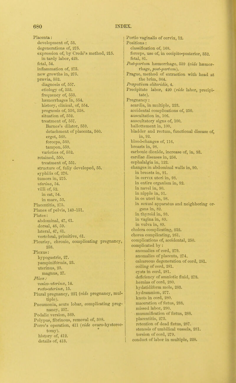 Placenta: development of, 53, degenerations of, 275. expression of, by Credo's method, 215. in tardy labor, 429. fetal, 54. inflammation of, 275. new growths in, 275. prasvia, 552. diagnosis of, 557. etiology of, 553. frequency of, 553. ha;moiThages in, 554. history, clinical, of, 554. prognosis of, 55G, 558. situation of, 552. treatment of, 557. Barnes's dilator, 559. detachment of placenta, 560. ergot, 560. forceps, 5G0. tampon, 559. varieties of, 552. retained, 550. treatment of, 551. structure of, fully developed, 55. syphilis of, 276. tumoi's in, 275. vterina, 54. vUli of, 52. in cat, 54. in mare, 53. Placentitis, 275. Planes of pelvis, 149-151. Plates: abdominal, 47, 01. dorsal, 46, 59. lateral, 47, 61. vertebral, primitive, 61. Pleurisj-, chronic, complicating pregnancy, 258. Tlcxus: hypogastric, 27. pampiniformis, 23. uterinus, 23. magnus, 27. Plicm : vesica-itterina:., 14. recto-uteri nee, 15. Plural pregnancy, 221 {vide pregnancy, mul- tiple). Pneumonia, acute lobar, complicating preg- nancy, 257. Podalic version, 369. Polypus, fibrinous, removal of, 308. Porro's operation, 411 {vide ovaro-hystoreo tomy). history of, 412. details of, 413. I Portio vaginalis of cervix, 12. 1 Positions: classification of, 168. forceps, use of, in occipito-posterior, 352. I fetal, 81. Post-partum hemorrhage, 539 (vide hajmor- rliage, post-partum). Prague, method of extraction with head at the brim, 364. Prceputium cUtoridis, 4. Precipitate labor, 420 {vide labor, precipi- tate). Pregnancy: acardia, in multiple, 223. accidental complications of, 250. auscultation in, 106. auscultatory signs of, 100. ballottement in, 100. bladder and rectum, functional disease of, in, 92. blood-changes of, 116. breasts in, 98. carbonic dioxide, increase of, in, 93. cardiac diseases in, 256. cephalalgia in, 122. changes in abdominal walls in, 90. I in breasts in, 91. in cervix uteri in, 98. in entii-e organism in, 92. in navel in, 90. in nipple in, 91. in OS uteri in, 98. in sexual apparatus and neighboring or- gans in, 82. in thyroid in, 93. in vagina in, 89. in vulva in, 89. cholem complicating, 252. chorea complicating, 261. complications of, accidental, 250. complicated by : anomalies of cord, 279. anomalies of placenta, 274. calcareous degeneration of cord, 281. coiling of cord, 281. cysts in cord, 281. deficiency of amniotic fluid, 273. hernias of cord, 280. hydatidiform mole, 283. hydramnion, 277. knots in cord, 280. maceration of fajtus, 288. mis.ied labor, 290. mummification of fffitus, 288. placentitis, 275. retention of dead foetus, 287. stenosis of umbilic-al vessels, 281. torsion of cord, 279. conduct of labor in multiple, 228.