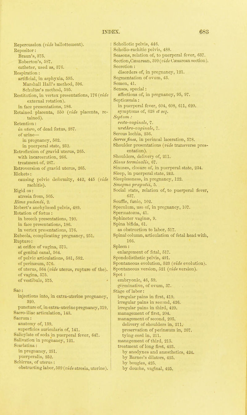 Repercussion {vide ballottement). I Eepositor: Braun's, 375. Eobertoii's, 5S7. catheter, used as, 37 G. Eespiration: artificial, in asphyxia, 595. Marshall Hall's method, 596. Schultze's method, 595. Restitution, in vertex presentations, 176 {vide external rotation), in face presentations, 186. Retained placenta, 550 (vide placenta, re- tained). Retention: in ittero, of dead foetus, 287. of m'ine— in pregnancy, 502. in puerperal state, 232. Retroflexion of gravid uterus, 265. ■with incarceration, 266. treatment of, 267. Retroversion of gravid uteras, 265. • Rickets: causing pelvic deformity, 442, 445 {vide rachitis). Rigid OS: atresia from, 505. Rima pudendi, 2. Robert's auchylosed pelvis, 489. Rotation of fcetus : in breech presentations, 193. in face presentations, 186. in vertex presentations, 176. Rubeola, complicating pregnancy, 251. Rupture: at orifice of vagina, 575. of genital canal, 564. of pelvic articulations, 581, 582, of pcrinteum, 576. of uterus, 564 {vide uterus, rupture of the), of vagina, 575. of vestibule, 575. Sac: injections into, in extra-uterine pregnancy, 320. puncture of, in extra-uterine pregnancy, 319. Sacro-iliac articulation, 143. Sacrum: anatomy of, 139. superficies auricularis of, 141. Salicylate of soda in puerperal fever, 647. Salivation in pregnancy, 121. Scarlatina: in pregnancy, 251. puerperalis, 252. Schirras, of uterus : obstructing labor, 509 {vide atresia, uterine). I Scholiotic pelvis, 446. Scholio-rachitic pelvis, 488. Seasons, relation of, to puerperal fever, 637. Section,CiBsaroan, 'i'd'i>{vide Cffisarean section). Secretion: disorders of, in pregnancy, 121. Segmentation of ovum, 43. Semen, 41. Senses, special: affections of, in pregnancy, 95, 97. Septicaemia: in puerperal fever, 604, 608, 611, 620. symptoms of, 628 et seq. Septum: recto-vaginale, 7. uret/iro-vagiiiale, 7. Serous lochia, 236. Serves fines, in perineal laceration, 578. Shoulder presentations {vide transverse pres- entation). Shoulders, delivery of, 211. Sinus te?'minalis, 67. Sinuses, closure of, in puerperal state, 234. Sleep, in puerperal state, 242. Sleeplessness, in pregnancy, 122. Smegma prceputii, 5. Social state, relation of, to puerperal fever, 637. Souffle, funic, 102. Speculum, use of, in pregnancy, 107. Spermatozoa, 41. Sphincter vaginse, 9. Spina bifida, 61. as obstruction to labor, 517. Spinal column, articulation of fetal head with, 166. Spleen: enlargement of fetal, 517. Spondolisthetic pelvis, 491. Spontaneous evolution, 523 {vide evolution). Spontaneous version, 521 {vide version). Spot : embryonic, 46, 59. I gormiuative, of ovum, 37. Stage of labor: irregular pains in first, 419. irregular pains in second, 426. irregular pains in third, 429. management of first, 204. management of second, 205. delivery of shoulders in, 211. preservation of peiinoeum in, 207. tying cord in, 211. management of third, 215. treatment of long first, 423. by anodynes and ancesthetics, 424. by Barnes's dilators, 425. by bougies, 425. by douciie, vaginal, 425.