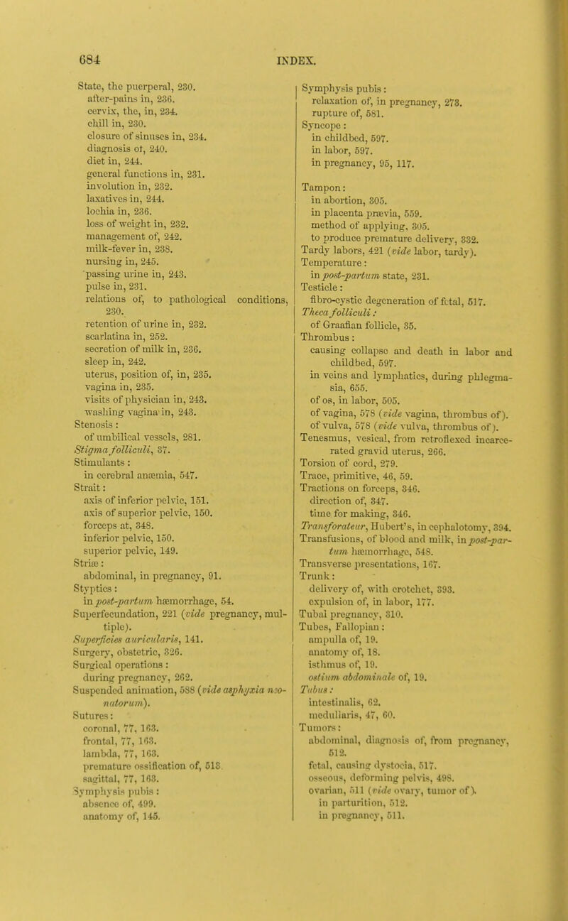 State, the puerperal, 280. after-pains in, 23(5. cervix, the, in, 234, chill in, 230. closure of sinuses in, 234. diagnosis of, 240. diet in, 244. general functions in, 231. involution in, 232. laxatives in, 244. lochia in, 236. loss of weight in, 232. management of, 242. milk-fever in, 238. nursing in, 245. ■passing urine in, 243. pulse in, 231. relations of, to pathological conditions, 230. retention of urine in, 232. scarlatina in, 252. secretion of milk in, 236. sleep in, 242. uterus, position of, in, 235. vagina in, 235. visits of physician in, 243. ■R-ashing vagina'in, 243. Stenosis : of umbilical vessels, 281. Stigma folliculi^ 37. Stimulants: in cerebral ancemia, 547. Strait: axis of inferior pelvic, 151. axis of superior pelvic, 150. forceps at, 348. inferior pelvic, 150. superior pelvic, 149. StriiE: abdominal, in pregnancy, 91. Styptics: in post-partum haemorrhage, 54. Superfecundation, 221 {vide pregnancy, mul- tiple). Superficies auriciilaris, 141. Surgery, obstetric, 326. Surgical operations: during pregnancy, 262. Suspended animation, 588 (vide asphi/zia neo- natorum). Sutures: coronal, 77,163. frontal, 77, 163. lambda, 77, 163. premature ossification of, 518 sagittal, 77, 163. Symphysis pubis: absence of, 499. anatomy of, 145, Symphysis pubis: relaxation of, in pregnancy, 278. rupture of, 581. Syncope: in childbed, 597. in labor, 597. in pregnancy, 95, 117. Tampon: in abortion, 305. in placenta praevia, 559. method of apjilying, 305. to produce premature delivery, 332. Tardy labors, 421 {vide labor, tardy). Temperature: in post-partum state, 231. Testicle: fibro-cystie degeneration of fetal, 517. Theca foUiculi : of Graafian follicle, 35. Thrombus: causing collapse and death in labor and childbed, 597. in veins and lymphatics, during phlegma- sia, 655. of 08, in labor, 505. of vagina, 578 {vide vagina, thrombus of). of vulva, 578 {vide vulva, thrombus of). Tenesmus, vesical, from rctroflexed incarce- rated gravid uterus, 266. Torsion of cord, 279. Trace, primitive, 46, 59. Tractions on forceps, 346. direction of, 347. time for making, 346. Transforateur, Hubert's, in cephalotomy, 394. Transfusions, of blood and milk, in post-par- tum liajinorrhagc, 548. Transverse jiresentations, 167. Trunk: delivery of, with crotchet, 393. expulsion of, in labor, 177. Tubal pregnancy, 310. Tubes, Fallopian: ampulla of, 19. anatomy of, 18. istlimus of, 19. ostium abdominale of, 19. Tubus : intestinalis, 62. medullaris, 47, 60. Tumors: abdominal, diagnosis of, from pregnancy, 512. fetal, causins dystocia, 517. osseous, deforming pelvis, 498. ovarian, 'ill (vide ovary, tumor of). in parturition, 512. in pregnancy, 511,