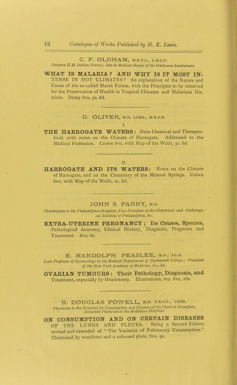 C. F. OLDHAM, m.r.c.s., l.r.c.p. Surgeon H.M. Indian Forces ; late in Medical charge of the Dalhousie Sanitarium. WHAT IS MALARIA ? AND WHY IS IT MOST IN- TENSE IN HOT CLIMATES ? An explanation of the Nature and Cause of the so-called Marsh Poison, with the Principles to be observed for the Preservation of Health in Tropical Climates and Malarious Dis- tricts. Demy 8vo, 7s. 6d. G. OLIVER, M.D. LOND., M.R.C.P. I. THE HARROGATE WATERS : Data Chemical and Therapeu- tical, with notes on the Climate of Harrogate. Addressed to the Medical Profession. Crown 8vo, with Map of the Wells, 3s. 6rf. II. HARROGATE AND ITS WATERS: Notes on the Climate of Harrogate, and on the Chemistry of the Mineral Springs. Crown 8vo, with Map of the Wells, 2s. 6d. JOHN S. PARRY, m.d. Obstetrician to the Philadelphia Hospital, Vice-President of the Obstetrical and Pathologi- cal Societies of Philadelphia, &c. EXTRA-UTERINE PREGNANCY ; Its Causes, Species, Pathological Anatomy, Clinical History, Diagnosis, Prognosis and Treatment. 8vo, 8s. E. RANDOLPH PEASLEE, m.d., ll.d. Late Professor of Gyna:cology in the Medical Department of Dartmouth ColUgc ; President of the New York Academy of Medicine, &c., Src. OVARIAN TUMOURS : Their Pathology, Diagnosis, and Treatment, especially by Ovariotomy. Illustrations, roy. 8vo, i6s. R. DOUGLAS POWELL, m.d. f.r.c.p., lond. Physician to the Hospital for Consumption and Diseases of the Chest at Drompton, Assistant Physician to the Middlesex Hospital. ON CONSUMPTION AND ON CERTAIN DISEASES OF THE LUNGS AND PLEURA. Being a Second Edition revised and extended of  The Varieties of Pulmonary Consumption. Illustrated by woodcuts and a coloured plate, 8vo, gs.