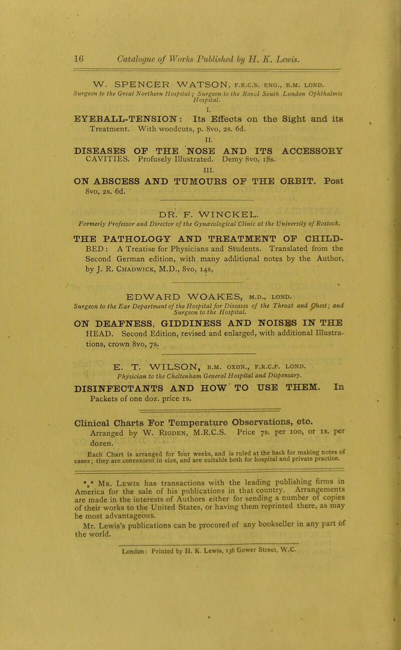 W. SPENCER WATSON, f.r.c.s. eng., b.m. lond. Surgeon to the Great Northern Hospital; Surgeon to the Ro\i.l South London Ophthalmic Hospital. I. EYEBALL-TENSIOW: Its Effects on the Sight and its Treatment. With woodcuts, p. 8vo, 2S. 6d. II. DISEASES OP THE NOSE AND ITS ACCESSORY CAVITIES. Profusely Illustrated. Demy 8vo, i8s. III. ON ABSCESS AND TUMOURS OF THE ORBIT. Post 8vo, 28. 6d. DR. F. WINCKEL. Formerly Professor and Director of the Gynecological Clinic at the University of Rostock. THE PATHOLOGY AND TREATMENT OP CHILD- BED : A Treatise for Physicians and Students. Translated from the Second German edition, with many additional notes by the Author, by J. R. Chadwick, M.D., 8vo, 14s, EDWARD WOAKES, m.d., lond. Surgeon to the Ear Department of the Hospital for Diseases of the Throat and Ohest; and Surgeon to the Hospital. ON DEAPNESS, GIDDINESS AND NOISES IN THE HEAD. Second Edition, revised and enlarged, with additional Illustra- tions, crown Svo, 7s. E. T. WILSON, B.M. oxoN., f.r.c.p. lond. Physician to the Cheltenham Getieral Hospital and Dispensary. DISINFECTANTS AND HOW TO USE THEM. In Packets of one doz. price is. Clinical Charts For Temperature Observations, etc. Arranged by W. Rigden, M.R.C.S. Price 7s. per 100, or is. per dozen. Each Chart is arranged for Tour weeks, and is ruled at the back for making notes of cases; they are convenient in size, and are suitable both for hospital and private pracuce. *,* Mr. Lewis has transactions with the leading publishing firms in America for the sale of his publications in that country'. Arrangements are made in the interests of Authors either for sending a number of copies of their works to the United States, or having them reprinted there, as may be most advantageous. Mr. Lewis's publications can be procured of any bookseller in any part of the world. London: Printed by H. K. Lewis, 136 Gower Street, W.C.