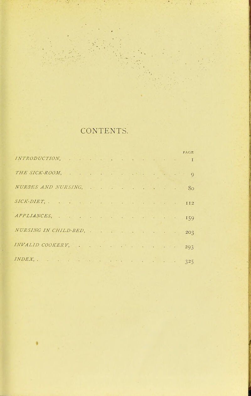 CONTENTS. 112 PAGE INTRODUCTION, ! THE SICK-ROOM, . . . g NURSES AND NURSING ' g0 SICK-DIET, APPLIANCES, jtjg NURSING IN CHILD-BED, 20-j INVALID COOKERY, . . . . . = 2g3 INDEX, 325