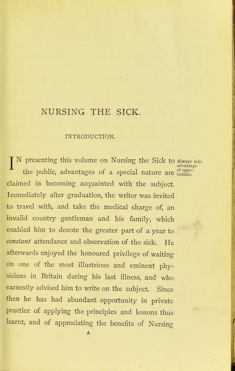 NURSING THE SICK. INTRODUCTION. IN presenting this volume on Nursing the Sick to Always take advantage the public, advantages of a special nature are £LSt£T claimed in becoming acquainted with the subject. Immediately after graduation, the writer was invited to travel with, and take the medical charge of, an invalid country gentleman and his family, which enabled him to devote the greater part of a year to constant attendance and observation of the sick. He afterwards enjoyed the honoured privilege of waiting o'n one of the most illustrious and eminent phy- sicians in Britain during his last illness, and who earnestly advised him to write on the subject. Since then he has had abundant opportunity in private practice of applying the principles and lessons thus learnt, and of appreciating the benefits of Nursing