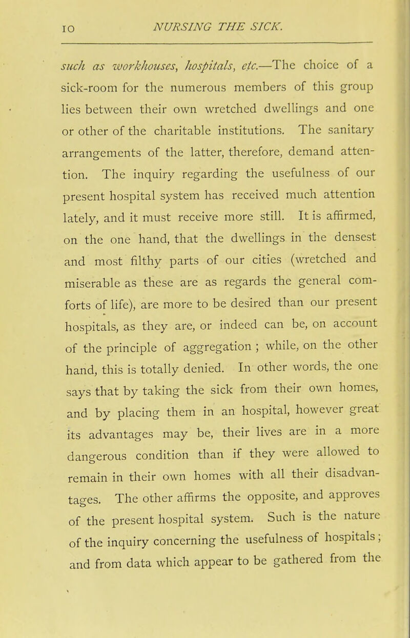 such as workhouses, hospitals, etc.—The choice of a sick-room for the numerous members of this group lies between their own wretched dwellings and one or other of the charitable institutions. The sanitary arrangements of the latter, therefore, demand atten- tion. The inquiry regarding the usefulness of our present hospital system has received much attention lately, and it must receive more still. It is affirmed, on the one hand, that the dwellings in the densest and most filthy parts of our cities (wretched and miserable as these are as regards the general com- forts of life), are more to be desired than our present hospitals, as they are, or indeed can be, on account of the principle of aggregation ; while, on the other hand, this is totally denied. In other words, the one says that by taking the sick from their own homes, and by placing them in an hospital, however great its advantages may be, their lives are in a more dangerous condition than if they were allowed to remain in their own homes with all their disadvan- tages. The other affirms the opposite, and approves of the present hospital system. Such is the nature of the inquiry concerning the usefulness of hospitals; and from data which appear to be gathered from the