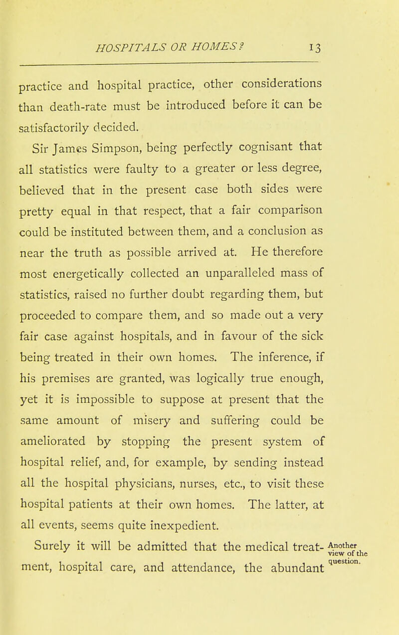 practice and hospital practice, other considerations than death-rate must be introduced before it can be satisfactorily decided. Sir James Simpson, being perfectly cognisant that all statistics were faulty to a greater or less degree, believed that in the present case both sides were pretty equal in that respect, that a fair comparison could be instituted between them, and a conclusion as near the truth as possible arrived at. He therefore most energetically collected an unparalleled mass of statistics, raised no further doubt regarding them, but proceeded to compare them, and so made out a very fair case against hospitals, and in favour of the sick being treated in their own homes. The inference, if his premises are granted, was logically true enough, yet it is impossible to suppose at present that the same amount of misery and suffering could be ameliorated by stopping the present system of hospital relief, and, for example, by sending instead all the hospital physicians, nurses, etc., to visit these hospital patients at their own homes. The latter, at all events, seems quite inexpedient. Surely it will be admitted that the medical treat- Another view of the ment, hospital care, and attendance, the abundant questIon'