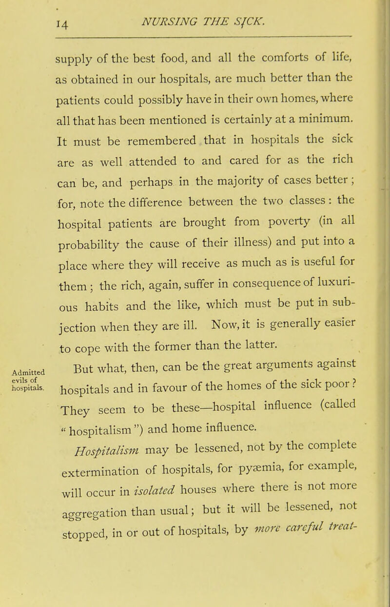supply of the best food, and all the comforts of life, as obtained in our hospitals, are much better than the patients could possibly have in their own homes, where all that has been mentioned is certainly at a minimum. It must be remembered that in hospitals the sick are as well attended to and cared for as the rich can be, and perhaps in the majority of cases better; for, note the difference between the two classes : the hospital patients are brought from poverty (in all probability the cause of their illness) and put into a place where they will receive as much as is useful for them ; the rich, again, suffer in consequence of luxuri- ous habits and the like, which must be put in sub- jection when they are ill. Now, it is generally easier to cope with the former than the latter. Admitted But what, then, can be the great arguments against hospitau. hoSpitals and in favour of the homes of the sick poor ? They seem to be these—hospital influence (called  hospitalism ) and home influence. Hospitalism may be lessened, not by the complete extermination of hospitals, for pyemia, for example, will occur in isolated houses where there is not more aggregation than usual; but it will be lessened, not stopped, in or out of hospitals, by more careful treat-