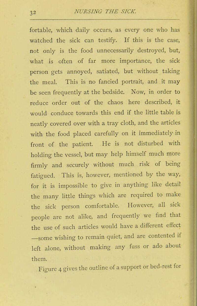 fortable, which daily occurs, as every one who has watched the sick can testify. If this is the case, not only is the food unnecessarily destroyed, but, what is often of far more importance, the sick person gets annoyed, satiated, but without taking the meal. This is no fancied portrait, and it may be seen frequently at the bedside. Now, in order to reduce order out of the chaos here described, it would conduce towards this end if the little table is neatly covered over with a tray cloth, and the articles with the food placed carefully on it immediately in front of the patient. He is not disturbed with holding the vessel, but may help himself much more firmly and securely without much risk of being fatigued. This is, however, mentioned by the way, for it is impossible to give in anything like detail the many little things which are required to make the sick person comfortable. However, all sick people are not alike, and frequently we find that the use of such articles would have a different effect —some wishing to remain quiet, and are contented if left alone, without making any fuss or ado about them. Figure 4 gives the outline of a support or bed-rest for