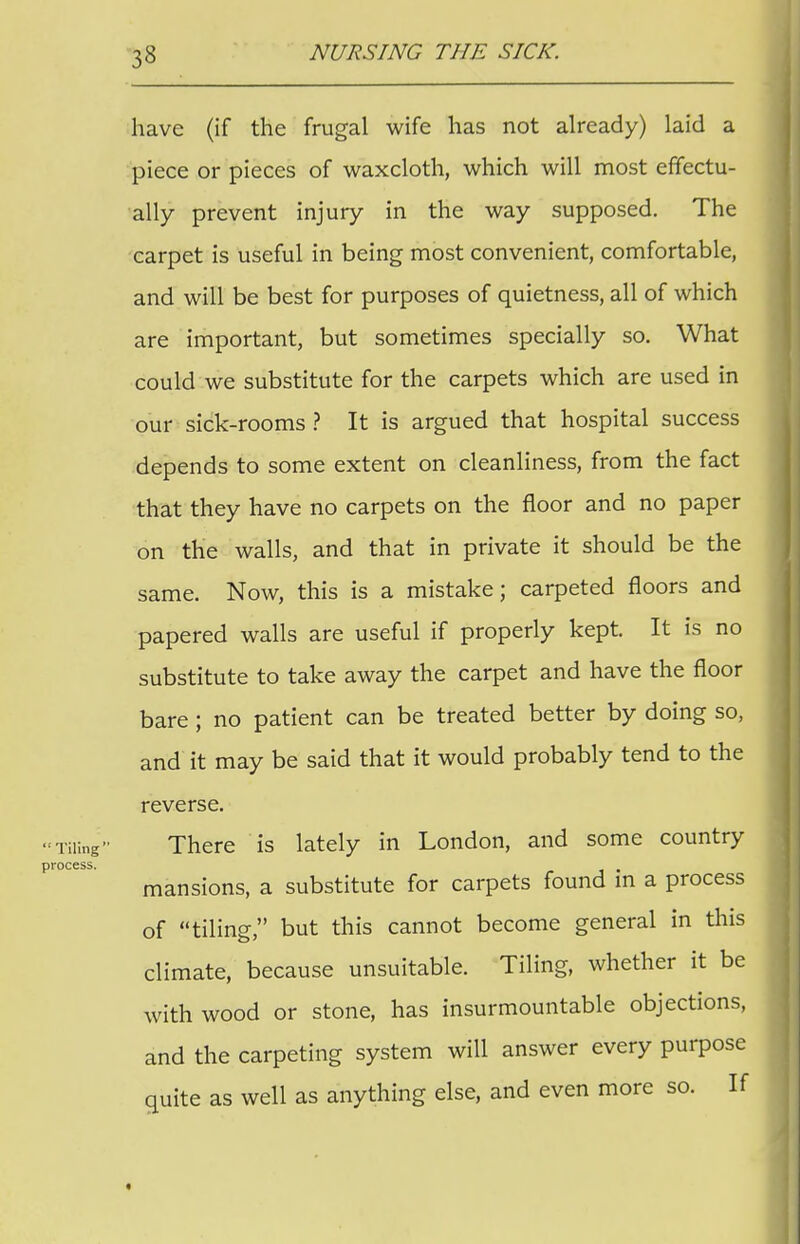 33 have (if the frugal wife has not already) laid a piece or pieces of waxcloth, which will most effectu- ally prevent injury in the way supposed. The carpet is useful in being most convenient, comfortable, and will be best for purposes of quietness, all of which are important, but sometimes specially so. What could we substitute for the carpets which are used in our sick-rooms? It is argued that hospital success depends to some extent on cleanliness, from the fact that they have no carpets on the floor and no paper on the walls, and that in private it should be the same. Now, this is a mistake; carpeted floors and papered walls are useful if properly kept. It is no substitute to take away the carpet and have the floor bare ; no patient can be treated better by doing so, and it may be said that it would probably tend to the reverse. -Tiling- There is lately in London, and some country process. . mansions, a substitute for carpets found in a process of tiling, but this cannot become general in this climate, because unsuitable. Tiling, whether it be with wood or stone, has insurmountable objections, and the carpeting system will answer every purpose quite as well as anything else, and even more so. If