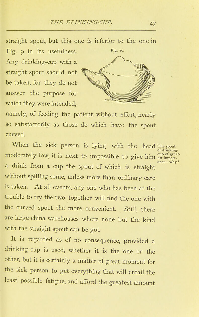 THE DRINKING-CUP. straight spout, but this one is inferior to the one in Fig. 9 in its usefulness. Fi£-IO- Any drinking-cup with a straight spout should not be taken, for they do not answer the purpose for which they were intended, namely, of feeding the patient without effort, nearly so satisfactorily as those do which have the spout curved. When the sick person is lying with the head The spout of drinking- moderately low, it is next to impossible to give him TIkI^T' . ance—why? a drink from a cup the spout of which is straight without spilling some, unless more than ordinary care is taken. At all events, any one who has been at the trouble to try the two together will find the one with the curved spout the more convenient. Still, there are large china warehouses where none but the kind with the straight spout can be got. It is regarded as of no consequence, provided a drinking-cup is used, whether it is the one or the other, but it is certainly a matter of great moment for the sick person to get everything that will entail the least possible fatigue, and afford the greatest amount