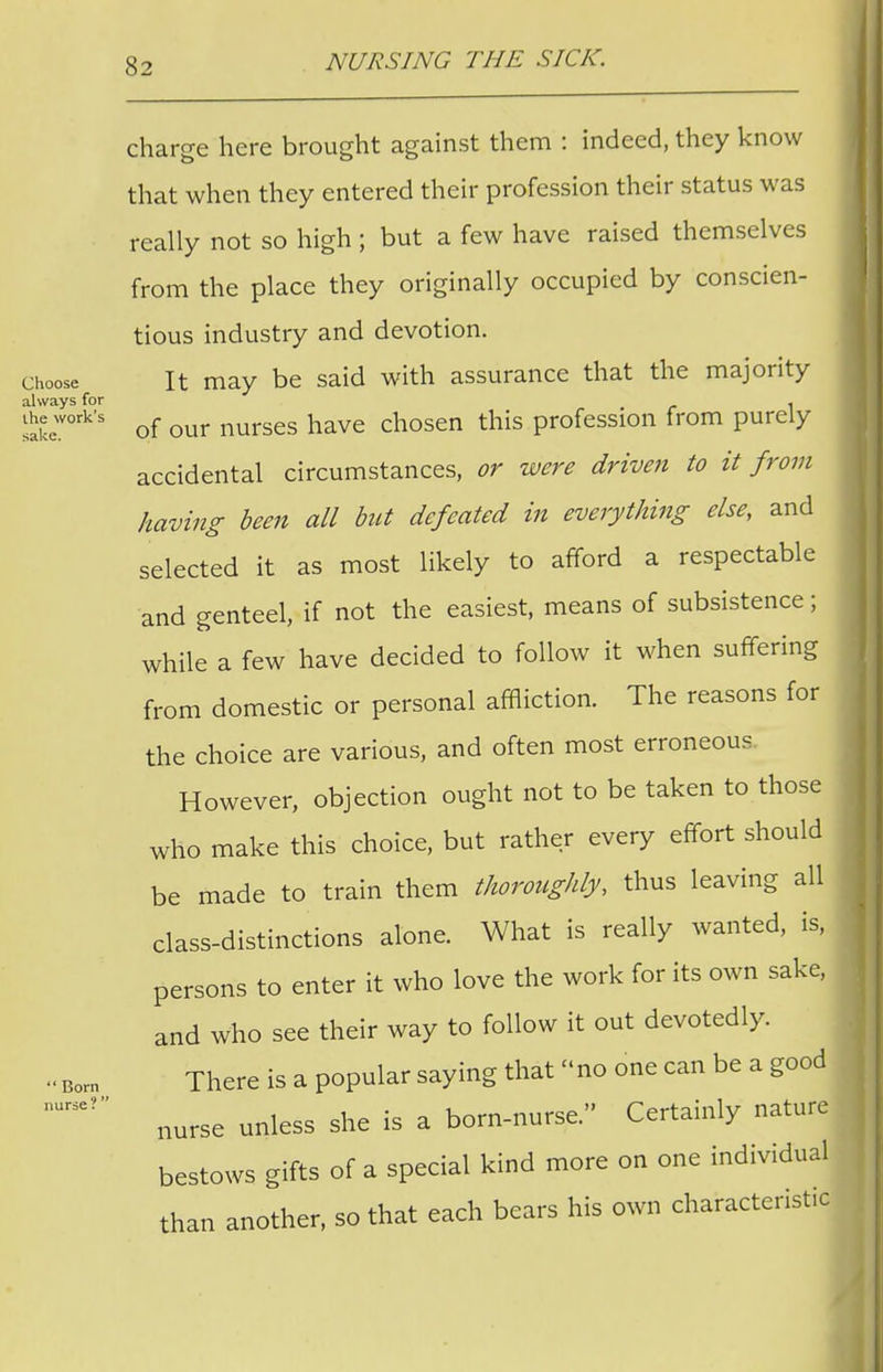charge here brought against them : indeed, they know that when they entered their profession their status was really not so high ; but a few have raised themselves from the place they originally occupied by conscien- tious industry and devotion, choose It may be said with assurance that the majority always for . sakew°rk's of our nurses have chosen this profession from purely accidental circumstances, or were driven to it from having been all but defeated in everything else, and selected it as most likely to afford a respectable and genteel, if not the easiest, means of subsistence; while a few have decided to follow it when suffering from domestic or personal affliction. The reasons for the choice are various, and often most erroneous However, objection ought not to be taken to those who make this choice, but rather every effort should be made to train them thoroughly, thus leaving all class-distinctions alone. What is really wanted, is, persons to enter it who love the work for its own sake, and who see their way to follow it out devotedly. There is a popular saying that no one can be a good nurse unless she is a born-nurse. Certainly nature bestows gifts of a special kind more on one individual than another, so that each bears his own characteristic Born^ nurse? 