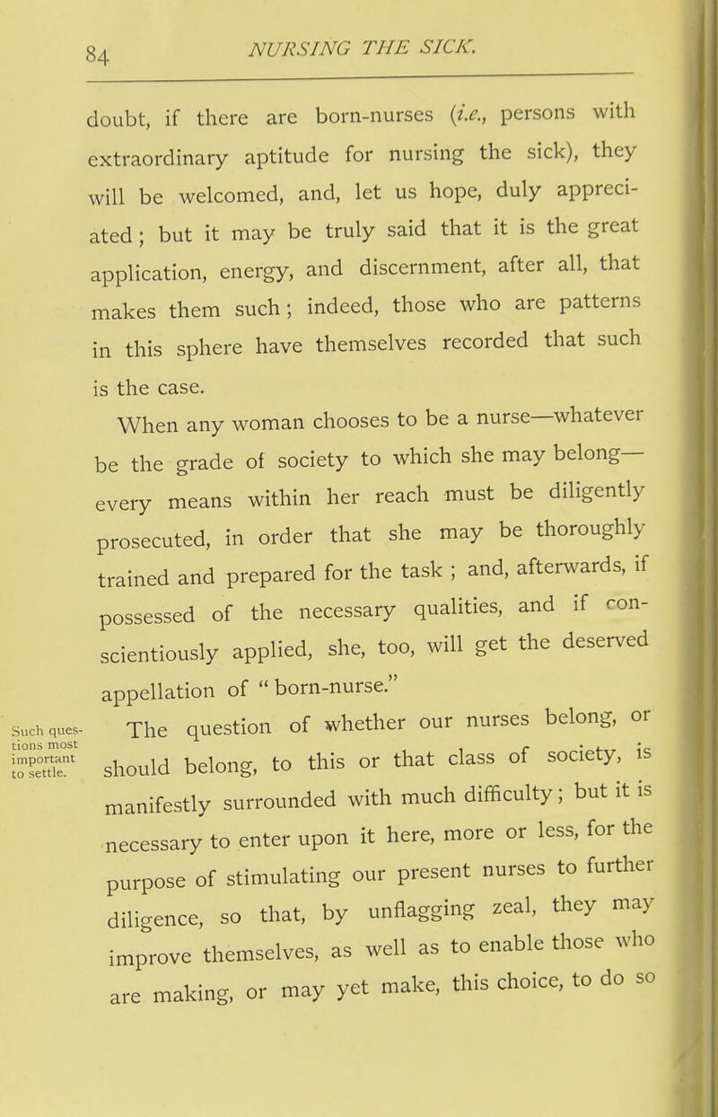 doubt, if there are born-nurses {i.e., persons with extraordinary aptitude for nursing the sick), they will be welcomed, and, let us hope, duly appreci- ated ; but it may be truly said that it is the great application, energy, and discernment, after all, that makes them such; indeed, those who are patterns in this sphere have themselves recorded that such is the case. When any woman chooses to be a nurse—whatever be the grade of society to which she may belong— every means within her reach must be diligently prosecuted, in order that she may be thoroughly- trained and prepared for the task ; and, afterwards, if possessed of the necessary qualities, and if con- scientiously applied, she, too, will get the deserved appellation of  born-nurse. sucMues- The question of whether our nurses belong, or tions most . . , • should belong, to this or that class of society, is manifestly surrounded with much difficulty; but it is necessary to enter upon it here, more or less, for the purpose of stimulating our present nurses to further diligence, so that, by unflagging zeal, they may improve themselves, as well as to enable those who are making, or may yet make, this choice, to do so