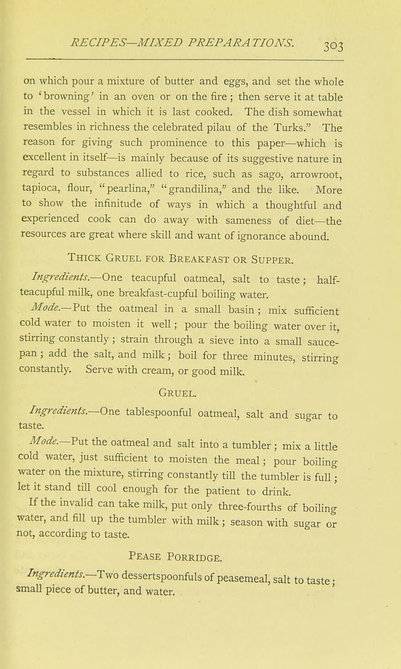 on which pour a mixture of butter and eggs, and set the whole to ' browning' in an oven or on the fire; then serve it at table in the vessel in which it is last cooked. The dish somewhat resembles in richness the celebrated pilau of the Turks. The reason for giving such prominence to this paper—which is excellent in itself—is mainly because of its suggestive nature in regard to substances allied to rice, such as sago, arrowroot, tapioca, flour, pearlina, grandilina, and the like. More to show the infinitude of ways in which a thoughtful and experienced cook can do away with sameness of diet—the resources are great where skill and want of ignorance abound. Thick Gruel for Breakfast or Supper. Ingredients.—One teacupful oatmeal, salt to taste; half- teacupful milk, one breakfast-cupful boiling water. Mode.—Put the oatmeal in a small basin; mix sufficient cold water to moisten it well; pour the boiling water over it, stirring constantly; strain through a sieve into a small sauce- pan ; add the salt, and milk; boil for three minutes, stirring constantly. Serve with cream, or good milk. Gruel. Ingredients.—Ova tablespoonful oatmeal, salt and sugar to taste. Mode.—Put the oatmeal and salt into a tumbler; mix a little cold water, just sufficient to moisten the meal; pour boiling water on the mixture, stirring constantly till the tumbler is full; let it stand till cool enough for the patient to drink. If the invalid can take milk, put only three-fourths of boiling water, and fill up the tumbler with milk; season with sugar or not, according to taste. Pease Porridge. Ingredients.—Two dessertspoonfuls of peasemeal, salt to taste; small piece of butter, and water.