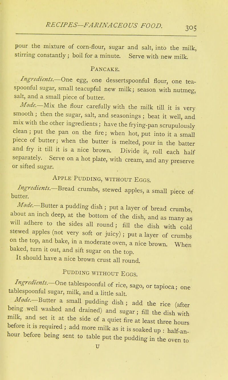 pour the mixture of corn-flour, sugar and salt, into the milk, stirring constantly ; boil for a minute. Serve with new milk. Pancake. Ingredients.—One egg, one dessertspoonful flour, one tea- spoonful sugar, small teacupful new milk; season with nutmeg, salt, and a small piece of butter. Mode.—Mix the flour carefully with the milk till it is very smooth ; then the sugar, salt, and seasonings ; beat it well, and mix with the other ingredients; have the frying-pan scrupulously clean; put the pan on the fire; when hot, put into it a small piece of butter; when the butter is melted, pour in the batter and fry it till it is a nice brown. Divide it, roll each half separately. Serve on a hot plate, with cream, and any preserve or sifted sugar. Apple Pudding, without Eggs. Ingredients.—Bread crumbs, stewed apples, a small piece of butter. Mode.-Butter a pudding dish ; put a layer of bread crumbs about an inch deep, at the bottom of the dish, and as many as will adhere to the sides all round; fill the dish with cold stewed apples (not very soft or juicy) j put a layer of crumbs on the top, and bake, in a moderate oven, a nice brown. When baked, turn it out, and sift sugar on the top. It should have a nice brown crust all round. Pudding without Eggs. Ingredients.-One tablespoonful of rice, sago, or tapioca; one tablespoonful sugar, milk, and a little salt. Mode—Butter a small pudding dish ; add the rice (after being well washed and drained) and sugar; fill the dish with milk, and set it at the side of a quiet fire at least three hours before it is required; add more milk as it is soaked up • half-an hour before being sent to table put the pudding in the oven to u