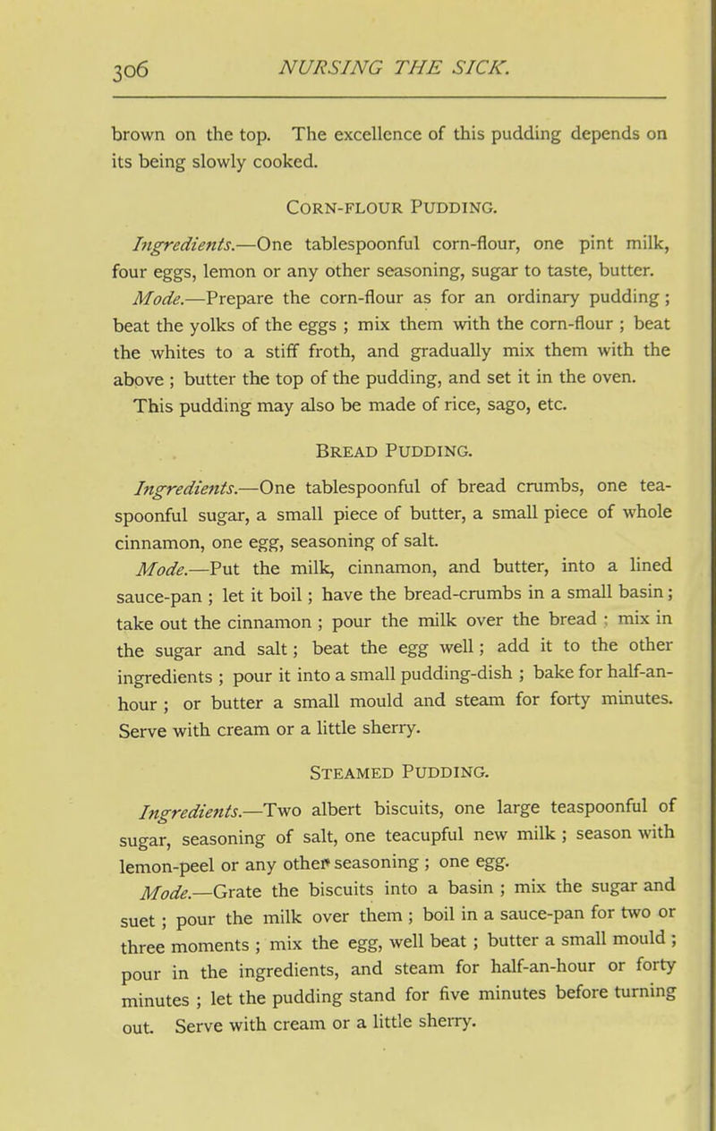 brown on the top. The excellence of this pudding depends on its being slowly cooked. Corn-flour Pudding. Ingredients.—One tablespoonful corn-flour, one pint milk, four eggs, lemon or any other seasoning, sugar to taste, butter. Mode.—Prepare the corn-flour as for an ordinary pudding; beat the yolks of the eggs ; mix them with the corn-flour ; beat the whites to a stiff froth, and gradually mix them with the above ; butter the top of the pudding, and set it in the oven. This pudding may also be made of rice, sago, etc. Bread Pudding. Ingredients.—One tablespoonful of bread crumbs, one tea- spoonful sugar, a small piece of butter, a small piece of whole cinnamon, one egg, seasoning of salt. Mode.—Put the milk, cinnamon, and butter, into a lined sauce-pan ; let it boil; have the bread-crumbs in a small basin; take out the cinnamon ; pour the milk over the bread ; mix in the sugar and salt; beat the egg well; add it to the other ingredients ; pour it into a small pudding-dish ; bake for half-an- hour ; or butter a small mould and steam for forty minutes. Serve with cream or a little sherry. Steamed Pudding. Ingredients.—Two albert biscuits, one large teaspoonful of sugar, seasoning of salt, one teacupful new milk ; season with lemon-peel or any othel* seasoning ; one egg. Mode—Grate the biscuits into a basin ; mix the sugar and suet ; pour the milk over them ; boil in a sauce-pan for two or three moments ; mix the egg, well beat ; butter a small mould ; pour in the ingredients, and steam for half-an-hour or forty minutes ; let the pudding stand for five minutes before turning out. Serve with cream or a little sherry.