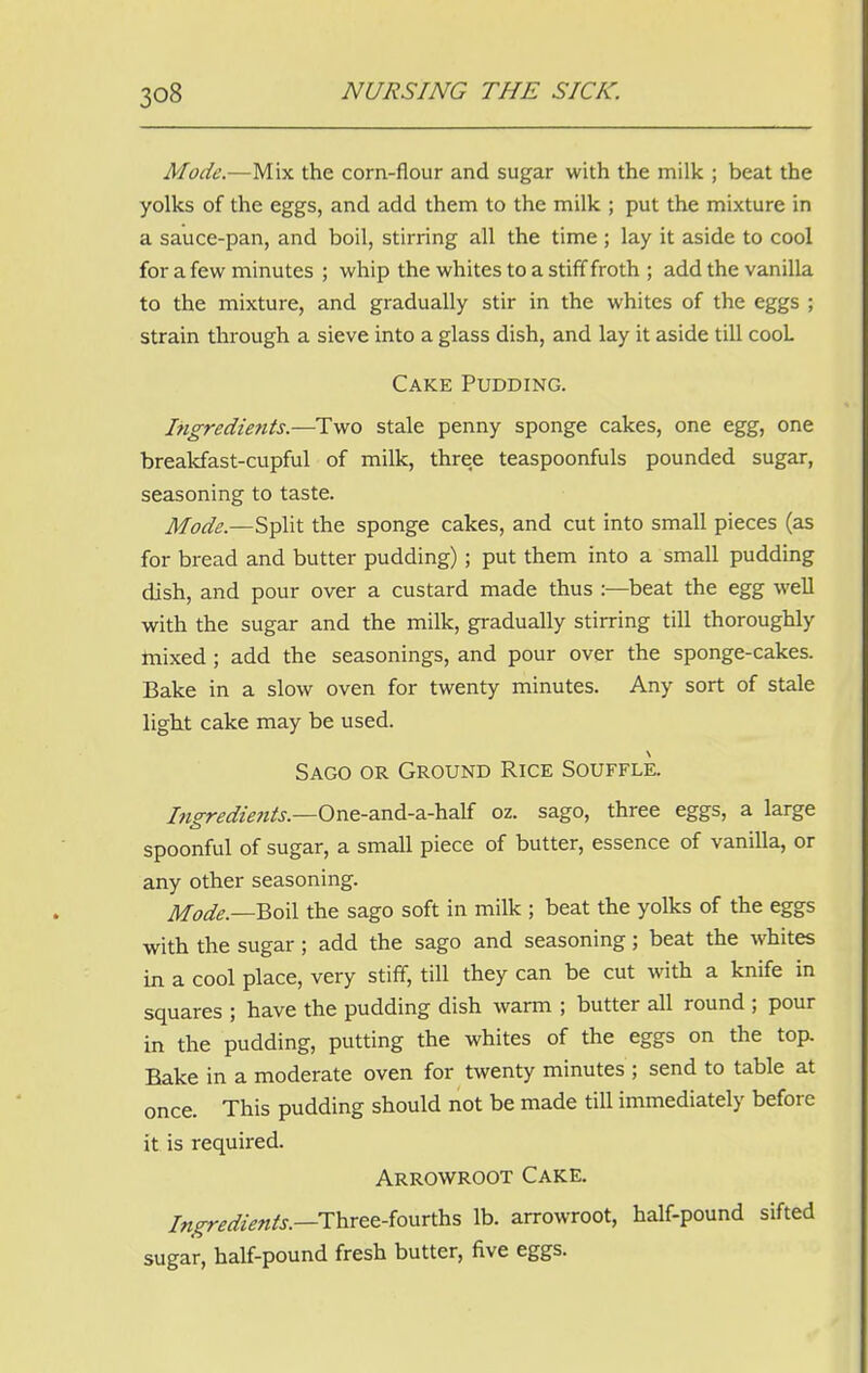 Mode.—Mix the corn-flour and sugar with the milk ; beat the yolks of the eggs, and add them to the milk ; put the mixture in a sauce-pan, and boil, stirring all the time ; lay it aside to cool for a few minutes ; whip the whites to a stiff froth ; add the vanilla to the mixture, and gradually stir in the whites of the eggs ; strain through a sieve into a glass dish, and lay it aside till cooL Cake Pudding. Ingredients.—Two stale penny sponge cakes, one egg, one breakfast-cupful of milk, three teaspoonfuls pounded sugar, seasoning to taste. Mode.—Split the sponge cakes, and cut into small pieces (as for bread and butter pudding) ; put them into a small pudding dish, and pour over a custard made thus :—beat the egg well with the sugar and the milk, gradually stirring till thoroughly mixed; add the seasonings, and pour over the sponge-cakes. Bake in a slow oven for twenty minutes. Any sort of stale light cake may be used. Sago or Ground Rice Souffle. Ingredients— One-and-a-half oz. sago, three eggs, a large spoonful of sugar, a small piece of butter, essence of vanilla, or any other seasoning. Mode.—Boil the sago soft in milk ; beat the yolks of the eggs with the sugar ; add the sago and seasoning ; beat the whites in a cool place, very stiff, till they can be cut with a knife in squares ; have the pudding dish warm ; butter all round ; pour in the pudding, putting the whites of the eggs on the top. Bake in a moderate oven for twenty minutes ; send to table at once. This pudding should not be made till immediately before it is required. Arrowroot Cake. Ingredients.—Three-fourths lb. arrowroot, half-pound sifted sugar, half-pound fresh butter, five eggs.