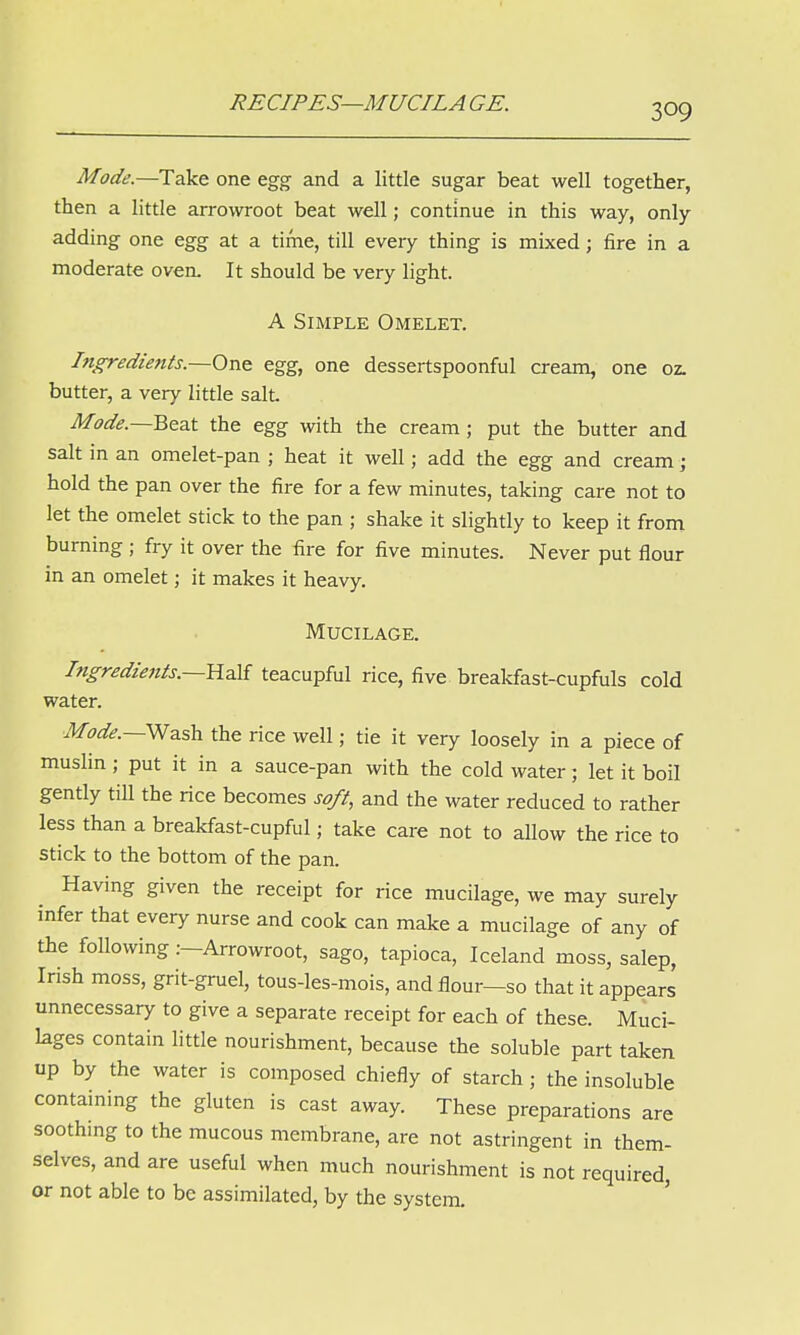RECIPES—M UCILA GE. Mode.—Take one egg and a little sugar beat well together, then a little arrowroot beat well; continue in this way, only adding one egg at a time, till every thing is mixed; fire in a moderate oven. It should be very light. A Simple Omelet. Ingredients.—One egg, one dessertspoonful cream, one oz. butter, a very little salt Mode.—Beat the egg with the cream; put the butter and salt in an omelet-pan ; heat it well; add the egg and cream j hold the pan over the fire for a few minutes, taking care not to let the omelet stick to the pan ; shake it slightly to keep it from burning ; fry it over the fire for five minutes. Never put flour in an omelet; it makes it heavy. Mucilage. Ingredients.—Half teacupful rice, five breakfast-cupfuls cold water. Mode.— Wash the rice well; tie it very loosely in a piece of muslin ; put it in a sauce-pan with the cold water; let it boil gently till the rice becomes soft, and the water reduced to rather less than a breakfast-cupful; take care not to allow the rice to stick to the bottom of the pan. Having given the receipt for rice mucilage, we may surely infer that every nurse and cook can make a mucilage of any of the following .--Arrowroot, sago, tapioca, Iceland moss, salep, Irish moss, grit-gruel, tous-les-mois, and flour—so that it appears unnecessary to give a separate receipt for each of these. Muci- lages contain little nourishment, because the soluble part taken up by the water is composed chiefly of starch ; the insoluble containing the gluten is cast away. These preparations are soothmg to the mucous membrane, are not astringent in them- selves, and are useful when much nourishment is not required, or not able to be assimilated, by the system.