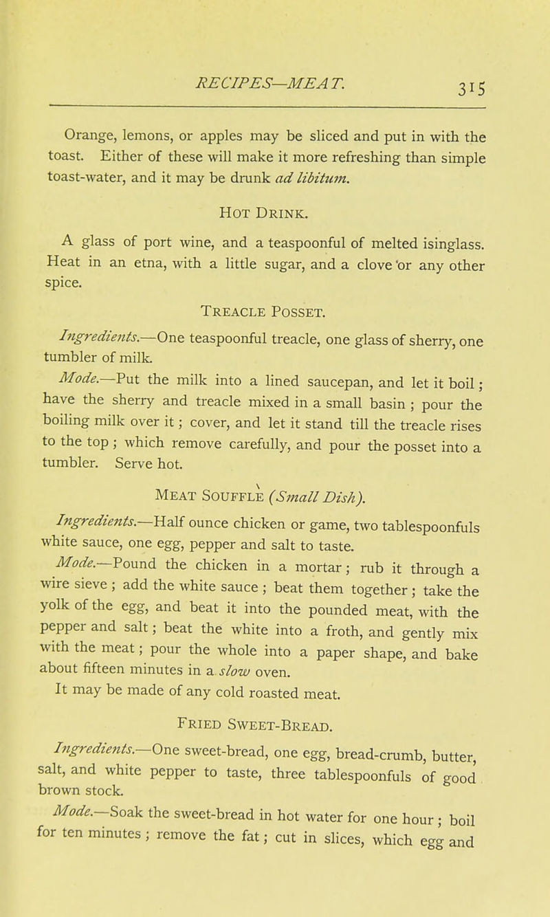 Orange, lemons, or apples may be sliced and put in with the toast. Either of these will make it more refreshing than simple toast-water, and it may be drunk ad libitum. Hot Drink. A glass of port wine, and a teaspoonful of melted isinglass. Heat in an etna, with a little sugar, and a clove 'or any other spice. Treacle Posset. Ingredients.—One teaspoonful treacle, one glass of sherry, one tumbler of milk. Mode.—Put the milk into a lined saucepan, and let it boil; have the sherry and treacle mixed in a small basin ; pour the boiling milk over it; cover, and let it stand till the treacle rises to the top ; which remove carefully, and pour the posset into a tumbler. Serve hot. Meat Souffle (Small Dish). Ingredients.—-Half ounce chicken or game, two tablespoonfuls white sauce, one egg, pepper and salt to taste. Mode.—Pound the chicken in a mortar; rub it through a wire sieve ; add the white sauce ; beat them together; take the yolk of the egg, and beat it into the pounded meat, with the pepper and salt; beat the white into a froth, and gently mix with the meat; pour the whole into a paper shape, and bake about fifteen minutes in a slow oven. It may be made of any cold roasted meat. Fried Sweet-Bread. Ingredients.-One sweet-bread, one egg, bread-crumb, butter, salt, and white pepper to taste, three tablespoonfuls of good brown stock. Mode.—Soak the sweet-bread in hot water for one hour ; boil for ten minutes; remove the fat; cut in slices, which egg and