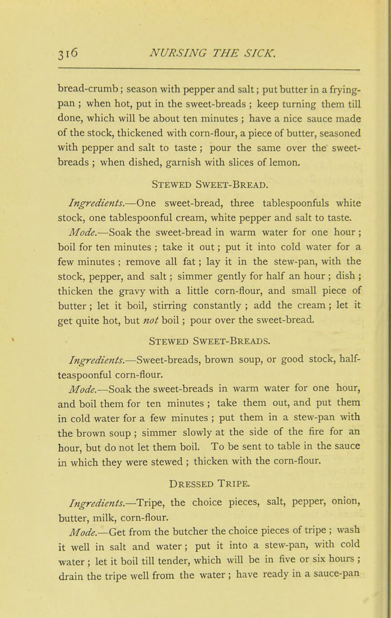 bread-crumb; season with pepper and salt; put butter in a frying- pan ; when hot, put in the sweet-breads ; keep turning them till done, which will be about ten minutes ; have a nice sauce made of the stock, thickened with corn-flour, a piece of butter, seasoned with pepper and salt to taste ; pour the same over the sweet- breads ; when dished, garnish with slices of lemon. Stewed Sweet-Bread. Ingredients.—One sweet-bread, three tablespoonfuls white stock, one tablespoonful cream, white pepper and salt to taste. Mode.—Soak the sweet-bread in warm water for one hour; boil for ten minutes ; take it out; put it into cold water for a few minutes ; remove all fat; lay it in the stew-pan, with the stock, pepper, and salt; simmer gently for half an hour ; dish ; thicken the gravy with a little corn-flour, and small piece of butter ; let it boil, stirring constantly ; add the cream; let it get quite hot, but not boil; pour over the sweet-bread. Stewed Sweet-Breads. Ingredients.—Sweet-breads, brown soup, or good stock, half- teaspoonful corn-flour. Mode.—Soak the sweet-breads in warm water for one hour, and boil them for ten minutes ; take them out, and put them in cold water for a few minutes ; put them in a stew-pan with the brown soup ; simmer slowly at the side of the fire for an hour, but do not let them boil. To be sent to table in the sauce in which they were stewed ; thicken with the corn-flour. Dressed Tripe. Ingredients—Tripe, the choice pieces, salt, pepper, onion, butter, milk, corn-flour. Mode —Get from the butcher the choice pieces of tripe ; wash it well in salt and water; put it into a stew-pan, with cold water ; let it boil till tender, which will be in five or six hours ; drain the tripe well from the water ; have ready in a sauce-pan