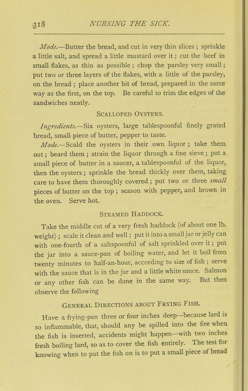 Mode.—Butter the bread, and cut in very thin slices ; sprinkle a little salt, and spread a little mustard over it; cut the beef in small flakes, as thin as possible ; chop the parsley very small; put two or three layers of the flakes, with a little of the parsley, on the bread ; place another bit of bread, prepared in the same way as the first, on the top. Be careful to trim the edges of the sandwiches neatly. Scalloped Oysters. Ingredients.—Six oysters, large tablespoonful finely grated bread, small piece of butter, pepper to taste. Mode.—Scald the oysters in their own liquor ; take them out; beard them ; strain the liquor through a fine sieve ; put a small piece of butter in a saucer, a tablespoonful of the liquor, then the oysters ; sprinkle the bread thickly over them, taking care to have them thoroughly covered ; put two or three small pieces of butter on the top ; season with pepper, and brown in the oven. Serve hot. Steamed Haddock. Take the middle cut of a very fresh haddock (of about one lb. weight); scale it clean and well; put it into a small jar or jelly can with one-fourth of a saltspoonful of salt sprinkled over it; put the jar into a sauce-pan of boiling water, and let it boil from twenty minutes to half-an-hour, according to size of fish ; serve with the sauce that is in the jar and a little white sauce. Salmon or any other fish can be done in the same way. But then observe the following General Directions about Frying Fish. Have a frying-pan three or four inches deep—because lard is so inflammable, that, should any be spilled into the fire when the fish is inserted, accidents might happen—with two inches fresh boiling lard, so as to cover the fish entirely. The test for knowing when to put the fish on is to put a small piece of bread
