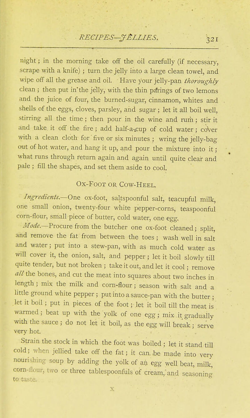 night; in the morning take off the oil carefully (if necessary, scrape with a knife) ; turn the jelly into a large clean towel, and wipe off all the grease and oil. Have your jelly-pan thoroughly clean ; then put in'the jelly, with the thin pa*rings of two lemons and the juice of four, the burned-sugar, cinnamon, whites and shells of the eggs, cloves, parsley, and sugar ; let it all boil well, stirring all the time; then pour in the wine and rum; stir it and take, it off the fire ; add half-a-.cup of cold water; cover with a clean cloth for' five or six minutes ; wring the jelly-bag out of hot water, and hang it up, and pour the mixture into it ; what runs through return again and again until quite clear and pale ; fill the shapes, and set them aside to cool. Ox-Foot or Cow-Heel. Ingredients.—One ox-foot, saltspoonful salt, teacupful milk, one small onion, twenty-four white pepper-corns, teaspoonful corn-flour, small piece of butter, cold water, one egg. M,ode.—Procure from the butcher one ox-foot cleaned; split, and remove the fat from between the toes; wash well in salt and water; put into a stew-pan, with as much cold water as will cover it, the onion, salt, and pepper; let it boil slowly till quite tender, but not broken ; take it out, and let it cool; remove all the bones, and cut the meat into squares about two inches in length ; mix the milk and corn-flour; season with salt and a little ground white pepper; put into a sauce-pan with the butter ; let it boil ; put in pieces of the foot; let it boil till the meat is warmed; beat up with the yolk of one egg; mix, it gradually with the sauce ; do not let it boil, as the egg will break; serve very hot. Strain the stock in which the foot was boiled ; let it stand till cold; when jellied take off the fat; it can.be made into very nourishing soup by adding the yolk of an egg well beat, milk corn-flour, two or three tablespoonfuls of cream,:and seasoning to taste. ■ 6