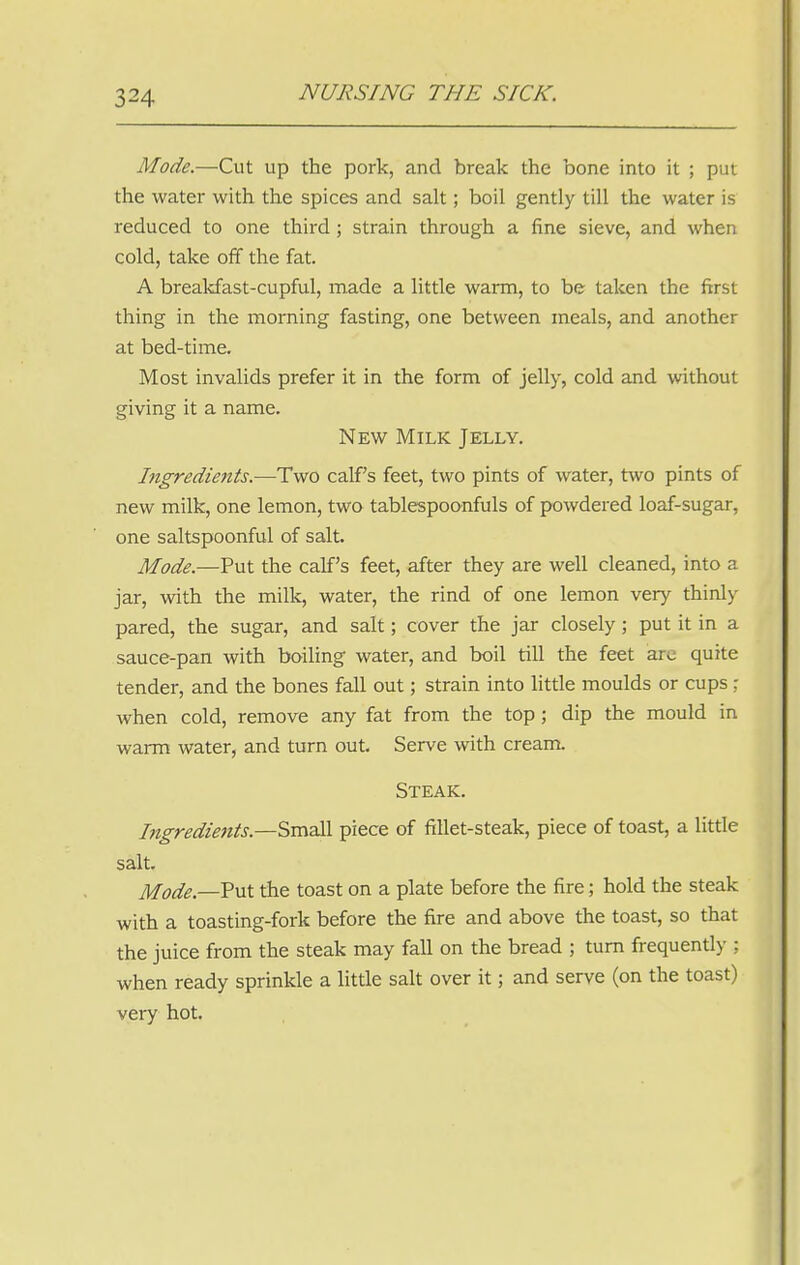 Mode.—Cut up the pork, and break the bone into it ; put the water with the spices and salt; boil gently till the water is reduced to one third ; strain through a fine sieve, and when cold, take off the fat. A breakfast-cupful, made a little warm, to be taken the first thing in the morning fasting, one between meals, and another at bed-time. Most invalids prefer it in the form of jelly, cold and without giving it a name. New Milk Jelly. Ingredients.—Two calf s feet, two pints of water, two pints of new milk, one lemon, two tablespoonfuls of powdered loaf-sugar, one saltspoonful of salt. Mode.—Put the calf's feet, after they are well cleaned, into a jar, with the milk, water, the rind of one lemon very thinly pared, the sugar, and salt; cover the jar closely; put it in a sauce-pan with boiling water, and boil till the feet are quite tender, and the bones fall out; strain into little moulds or cups : when cold, remove any fat from the top; dip the mould in warm water, and turn out. Serve with cream. Steak. Ingredients.—Small piece of fillet-steak, piece of toast, a little salt. Mode.—Put the toast on a plate before the fire; hold the steak with a toasting-fork before the fire and above the toast, so that the juice from the steak may fall on the bread ; turn frequently ; when ready sprinkle a little salt over it; and serve (on the toast) very hot.