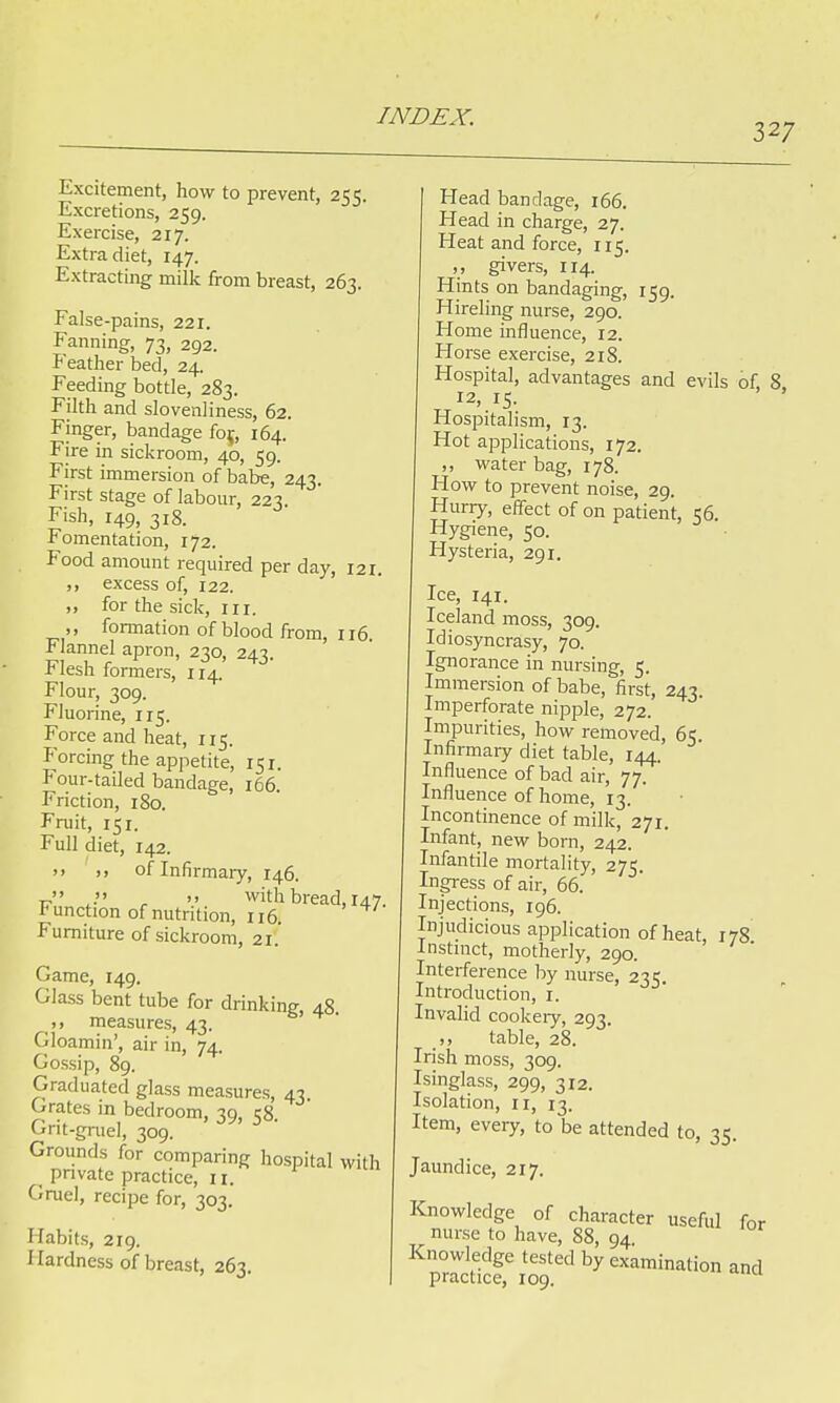 327 Excitement, how to prevent, 255. Excretions, 259. Exercise, 217. Extra diet, 147. Extracting milk from breast, 263. False-pains, 221. Fanning, 73, 292. Feather bed, 24. Feeding bottle, 283. Filth and slovenliness, 62. Finger, bandage foj, 164. Fire in sickroom, 40, 59. First immersion of babe, 243. First stage of labour, 223. Fish, 149, 318. Fomentation, 172. Food amount required per day, 121. excess of, 122. ,, for the sick, in. ,, formation of blood from, 116. Flannel apron, 230, 243. Flesh formers, 114. Flour, 309. Fluorine, 115. Force and heat, 115. Forcing the appetite, 151. Four-tailed bandage, 166. Friction, 180. Fruit, 151. Full diet, 142. >. of Infirmary, 146. v . • r » with bread. 147. function of nutrition, 116. Furniture of sickroom, 21. Game, 149. Glass bent tube for drinking, 48. measures, 4.1. -:_> .... _•' ^J Gloamin , air in, 74. Gossip, 89. Graduated glass measures, 43 Grates m bedroom, 39, 58. Grit-gruel, 309. Grounds for comparing hospital with < private practice, tt. Gruel, recipe for, 303. Habits, 219. Hardness of breast, 263. Head bandage, 166. Head in charge, 27. Heat and force, 115. ,, givers, 114. Hints on bandaging, 159. Hireling nurse, 290. Home influence, 12. Horse exercise, 218. Hospital, advantages and evils of, 8 12, 15. Hospitalism, 13. Hot applications, 172. ,, water bag, 178. How to prevent noise, 29. Hurry, effect of on patient, 56. Hygiene, 50. Hysteria, 291. Ice, 141. Iceland moss, 309. Idiosyncrasy, 70. Ignorance in nursing, 5. Immersion of babe, first, 243. Imperforate nipple, 272. Impurities, how removed, 65. Infirmary diet table, 144. Influence of bad air, 77. Influence of home, 13. Incontinence of milk, 271. Infant, new born, 242. Infantile mortality, 275. Ingress of air, 66. Injections, 196. Injudicious application of heat, 178 Instinct, motherly, 290. Interference by nurse, 235. Introduction, r. Invalid cookery, 293. ,, table, 28. Irish moss, 309. Isinglass, 299, 312. Isolation, 11, 13. Item, every, to be attended to, 35. Jaundice, 217. Knowledge of character useful for muse to have, 88, 94 Knowledge tested by examination and practice, 109.