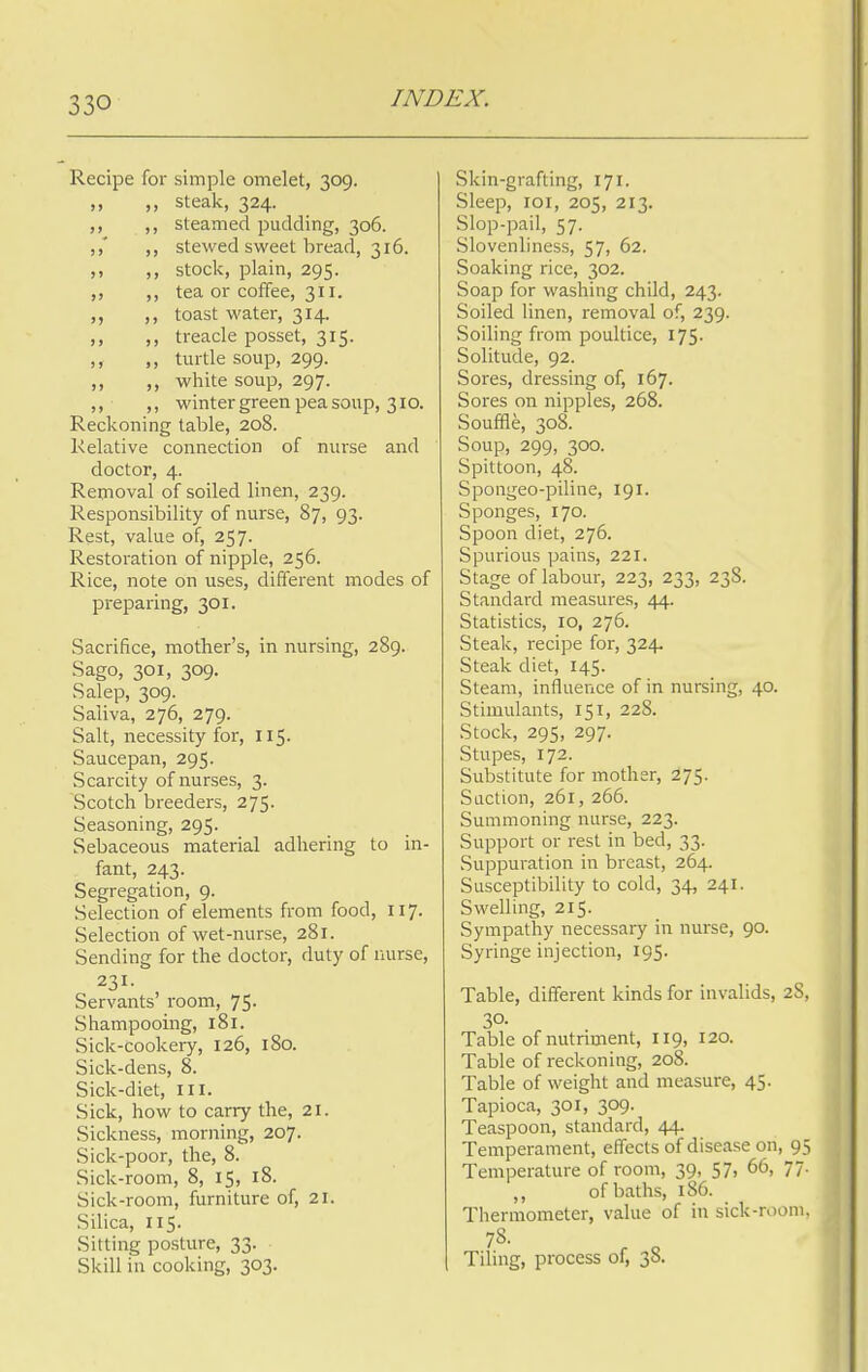 Recipe for simple omelet, 309. ,, ,, steak, 324. ,, ,, steamed pudding, 306. ,,* stewed sweet bread, 316. ,, stock, plain, 295. ,, ,, tea or coffee, 311. ,, ,, toast water, 314. ,, ,, treacle posset, 315. ,, ,, turtle soup, 299. ,, ,, white soup, 297. ,, ,, winter green pea soup, 310. Reckoning table, 208. Relative connection of nurse and doctor, 4. Removal of soiled linen, 239. Responsibility of nurse, 87, 93. Rest, value of, 257. Restoration of nipple, 256. Rice, note on uses, different modes of preparing, 301. Sacrifice, mother's, in nursing, 289. Sago, 301, 309. Salep, 309. Saliva, 276, 279. Salt, necessity for, 115. Saucepan, 295. Scarcity of nurses, 3. Scotch breeders, 275. Seasoning, 295. Sebaceous material adhering to in- fant, 243. Segregation, 9. Selection of elements from food, 117. Selection of wet-nurse, 281. Sending for the doctor, duty of nurse, 231. Servants' room, 75. Shampooing, 181. Sick-cookery, 126, 180. Sick-dens, 8. Sick-diet, ill. Sick, how to carry the, 21. Sickness, morning, 207. Sick-poor, the, 8. Sick-room, 8, 15, 18. Sick-room, furniture of, 21. Silica, 115. Sitting posture, 33. Skill in cooking, 303. Skin-grafting, 171. Sleep, 101, 205, 213. Slop-pail, 57. Slovenliness, 57, 62. Soaking rice, 302. Soap for washing child, 243. Soiled linen, removal of, 239. Soiling from poultice, 175. Solitude, 92. Sores, dressing of, 167. Sores on nipples, 268. Souffle, 308. Soup, 299, 300. Spittoon, 48. Spongeo-piline, 191. Sponges, 170. Spoon diet, 276. Spurious pains, 221. Stage of labour, 223, 233, 23S. Standard measures, 44. Statistics, 10, 276. Steak, recipe for, 324 Steak diet, 145. Steam, influence of in nursing, 40. Stimulants, 151, 228. Stock, 295, 297. Stupes, 172. Substitute for mother, 275. Suction, 261, 266. Summoning nurse, 223. Support or rest in bed, 33. Suppuration in breast, 264. Susceptibility to cold, 34, 241. Swelling, 215. Sympathy necessary in nurse, 90. Syringe injection, 195. Table, different kinds for invalids, 2S, 30. Table of nutriment, 119, 120. Table of reckoning, 208. Table of weight and measure, 45. Tapioca, 301, 309. Teaspoon, standard, 44. Temperament, effects of disease on, 95 Temperature of room, 39, 57, 66, 77. of baths, 186. Thermometer, value of in sick-room, 78. Tiling, process of, 38.