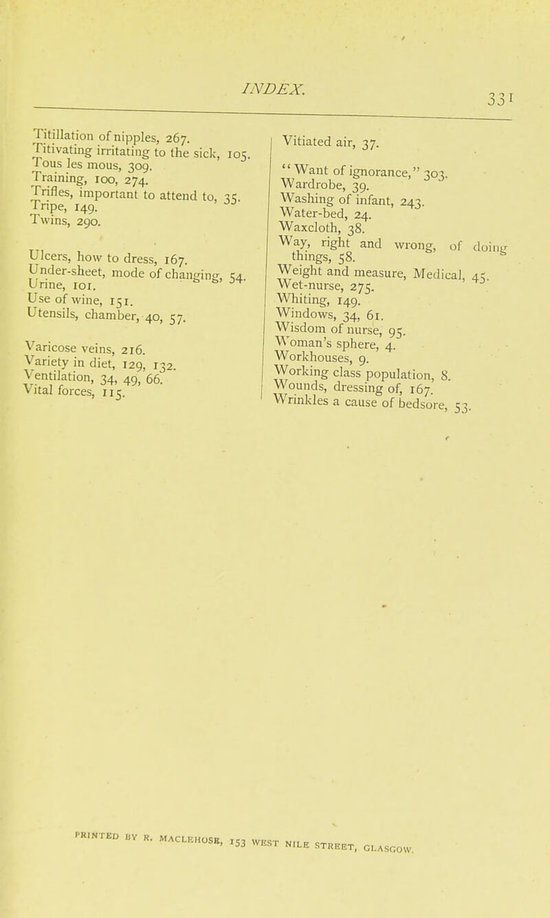 331 Titillation of nipples, 267. Titivating irritating to the sick, 1 ous les mous, 309. Training, 100, 274. Trifles, important to attend to, Tripe, 149. Twins, 290. Ulcers, how to dress, 167. Under-sheet, mode of chamdno- Urine, 101. ■ s s> Use of wine, 151. Utensils, chamber, 40, 57. Varicose veins, 216. Variety in diet, 129, 132. Ventilation, 34, 49j 66. vital forces, 115. r°5- 35- 54- Vitiated air, 37. Want of ignorance, 303. Wardrobe, 39. Washing of infant, 243. Water-bed, 24. Waxcloth, 38. Way, right and wrong, of doing things, 58. Weight and measure, Medical, 4c Wet-nurse, 275. Whiting, 149. Windows, 34, 61. Wisdom of nurse, 95. Woman's sphere, 4. Workhouses, 9. Working class population, 8 Wounds, dressing of, 167. Wrinkles a cause of bedsore, 53. PRINTED „v R. MACLBHOSB, XS3 WEST NILE STREET, CA.COW.