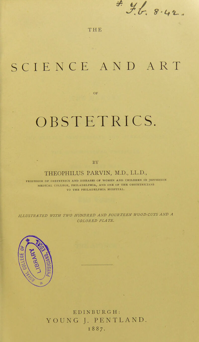 5* THE SCIENCE AND ART OK OBSTETRICS. BY THEOPHILUS PARVIN, M.D., LL.D., PROFESSOR OF OBSTETRICS AND DISEASES OF WOMEN AND CHILDREN IN JEFFERSON MEDICAL COLLEGE, PHILADELPHIA, AND ONE OF THE OBSTETRICIANS TO THE PHILADELPHIA HOSPITAL. ILLUSTRATED WITH TWO HUNDRED AND FOURTEEN WOOD-CUTS AND A COLORED PLATE. EDINBURGH : YOUNG J. PENTLAND 1887.