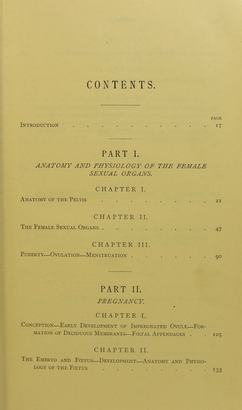 CONTENTS. PAGE Introduction • 17 PART I. ANATOMY AND PHYSIOLOGY OF THE FEMALE SEXUAL ORGANS. CHAPTER I. Anatomy of the Pelvis . 21 CHAPTER II. The Female Sexual Organs 47 CHAPTER III. Puberty—Ovulation—Menstruation 90 PART II, PREGNANCY. * CHAPTER I. Conception—Early Development of Impregnated Ovule—For- mation of Deciduous Membranes—Fcetal Appendages . . 105 CHAPTER II. The Embryo and Foetus—Development—Anatomy and Physio- logy of the Fcetus