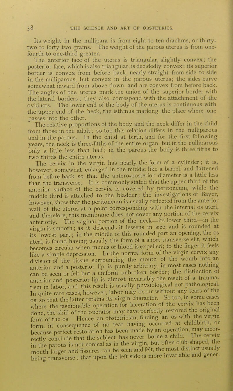 Its weight in the nullipara is from eight to ten drachms, or thirty- two to forty-two grams. The weight of the parous uterus is from one- fourth to one-third greater. The anterior face of the uterus is triangular, slightly convex; the posterior face, which is also triangular, is decidedly convex; its superior border is convex from before back, nearly straight from side to side in the nulliparous, but convex in the parous uterus; the sides curve somewhat inward from above down, and are convex from before back. The angles of the uterus mark the union of the superior border with the lateral borders ; they also correspond with the attachment of the oviducts. The lower end of the body of the uterus is continuous with the upper end of the heck, the isthmus marking the place where one passes into the other. The relative proportions of the body and the neck differ in the child from those in the adult; so too this relation differs in the nulliparous and in the parous. In the child at birth, and for the first following years, the neck is three-filths of the entire organ, but in the nulliparous only a little less than half; in the parous the body is three-fifths to two-thirds the entire uterus. The cervix in the virgin has nearly the form of a cylinder; it is, however, somewhat enlarged in the middle like a barrel, and flattened from before back so that the antero-posterior diameter is a little less than the transverse. It is commonly stated that the upper third of the anterior surface of the cervix is covered by peritoneum, while the middle third is attached to the bladder; the investigations of Bayer, however, show that the peritoneum is usually reflected from the anterior wall of the uterus at a point correspondi and, therefore, this membrane does not cover any portion of the cervix anteriorly. The vaginal portion of the neck—its lower_ third—in the virgin is smooth; as it descends it lessens in size, and is rounded at its lowest part; in the middle of this rounded part an opening, the os uteri, is found having usually the form of a short transverse slit, which becomes circular when mucus or blood is expelled; to the finger it feels like a simple depression. In the normal form of the virgin cervix any division of the tissue surrounding the mouth of the womb into an anterior and a posterior lip is purely arbitrary, in most cases nothing can be seen or felt but a uniform unbroken border; the distinction of anterior and posterior lip is almost invariably the result of a trauma- tism in labor, and this result is usually physiological not pathological. In quite rare cases, however, labor may occur without any tears of the os so that the latter retains its virgin character. So too, in some cases where the fashionable operation for laceration of the cervix has been done, the skill of the operator may have perfectly restored the original form of the os Hence an obstetrician, finding an os with the virgin form in consequence of no tear having occurred at childbirth, or because perfect restoration has been made by an operation, may incor- rectly conclude that the subject has never borne a child The cervix in the parous is not conical as in the virgin, but often club-shaped, the mouth larger and fissures can be seen and felt, the most distinct usually being transverse; that upon the left side is more invariable and gener-