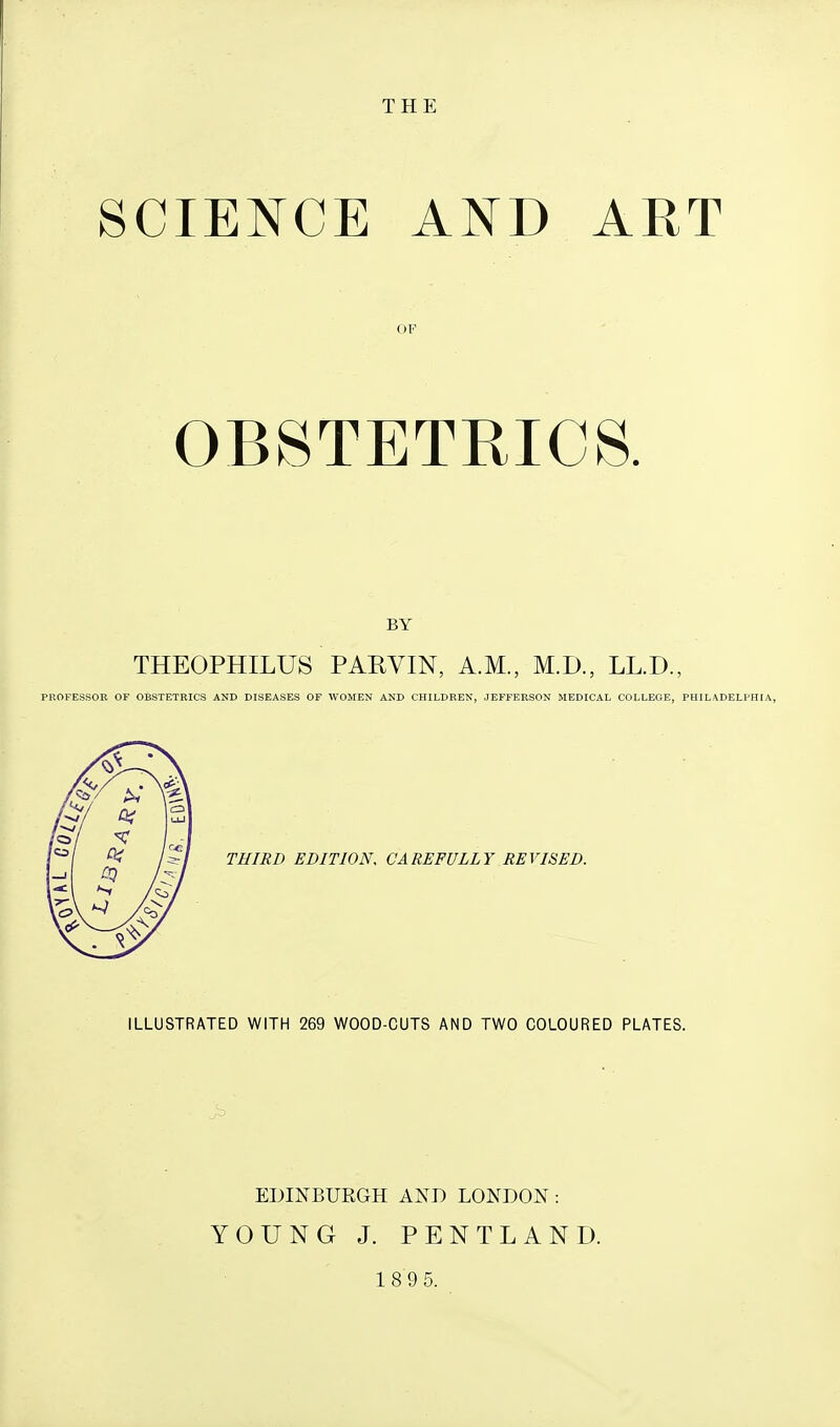 THE SCIENCE AND ART OF OBSTETRICS. BY THEOPHILUS PARVIN, A.M., M.D., LL.D., PROFESSOR OF OBSTETRICS AND DISEASES OF WOMEN AND CHILDREN, JEFFERSON MEDICAL COLLEGE, PHILADELPHIA, THIRD EDITION, CAREFULLY REVISED. ILLUSTRATED WITH 269 WOOD-CUTS AND TWO COLOURED PLATES. EDINBURGH AND LONDON: YOUNG J. PENTLAND.