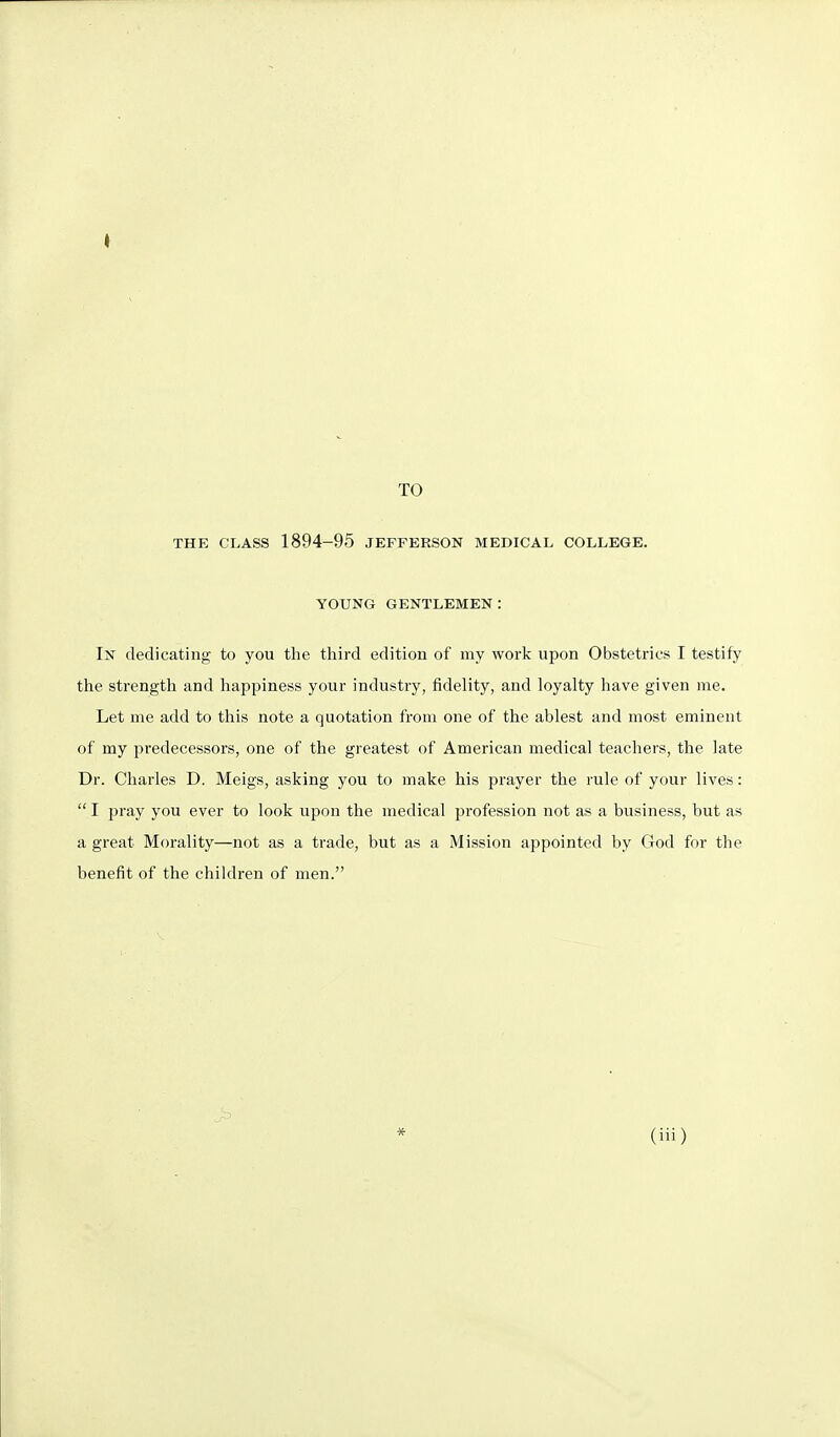 TO THE CLASS 1894-96 JEFFERSON MEDICAL COLLEGE. YOUNG GENTLEMEN: In dedicating to you the third edition of my work vipon Obstetrics I testify the strength and liappiness your industry, fidelity, and loyalty have given me. Let me add to this note a quotation from one of the ablest and most eminent of my predecessors, one of the greatest of American medical teachers, the late Dr. Charles D. Meigs, asking you to make his prayer the rule of your lives:  I pray you ever to look upon the medical profession not as a business, but as a great Morality—not as a trade, but as a Mission appointed by God for the benefit of the children of men.