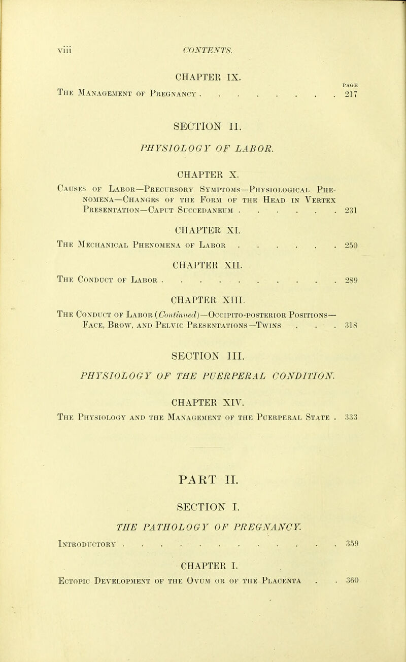 CHAPTER IX. PAGE The Management of Pregnancy 217 SECTION II. PHYSIOLOGY OF LABOR. CHAPTER X. Causes of Labor—Precursory Symptoms—Physiologicat- Phe- nomena—Changes of the Form of the Head in Vertex Presentation—Caput Succedaneum 231 CHAPTER XL The Mechanical Phenomena of Labor 250 CHAPTER XII. The Conduct of Labor 289 CHAPTER XIII. The Conduct of Labor (Ci9»^m(fe(Z)—OcciPiTO-posTERiOR Positions— Face, Brow, and Pelvic Presentations—Twins . . . 318 SECTION III. PHYSIOLOGY OF THE PUERPERAL CONDITION. CHAPTER XIV. The Physiology and the Management of the Puerperal State . 333 PART 11. SECTION I. THE PATHOLOGY OF PREGNANCY. Introductory 359 CHAPTER I. Ectopic Development of the Ovum or of the Placenta . . 360