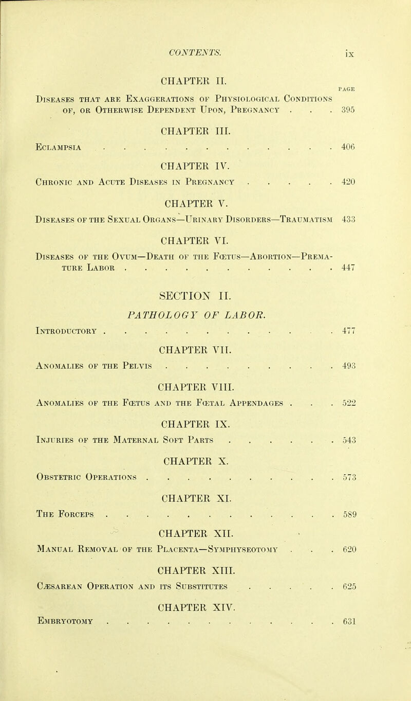 CHAPTEK II. PAGE Diseases that are Exaggerations of Physiological Conditions OF, OR Otherwise Dependent Upon, Pregnancy . . . 395 CHAPTER III. Eclampsia 406 CHAPTER IV. Chronic and Acute Diseases in Pregnancy . . . . . 420 CHAPTER V. Diseases of the Sexual Organs—Urinary Disorders—Traumatism 433 CHAPTER VI. Diseases of the Ovum—Death of the F(etus—Abortion—Prema- ture Labor 447 SECTION II. PATHOLOGY OF LABOR. Introductory . . 477 CHAPTER VII. Anomalies of the Pelvis 493 CHAPTER VIII. Anomalies of the Fcetus and the Fcetal Appendages . . . 522 CHAPTER IX. Injuries of the Maternal Soft Parts 543 CHAPTER X. Obstetric Operations 573 CHAPTER XL The Forceps 589 CHAPTER XII. Manual Removal of the Placenta—Symphyseotomy . . . 620 CHAPTER XIIL Cesarean Operation and its Substitutes . . . . . 625 CHAPTER XIV. Embryotomy 631