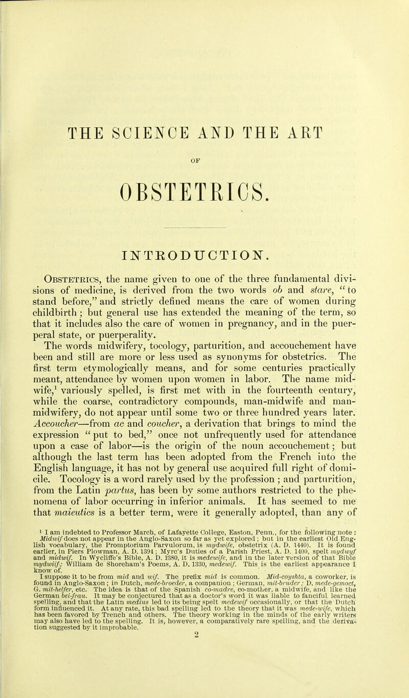 THE SCIENCE AND THE ART OF OBSTETRICS. li^TRODUCTIOlS^. Obstetrics, the name given to one of the three fundamental divi- sions of medicine, is derived from the two words ob and stare, to stand before, and strictly defined means the care of women during childbirth; but general use has extended the meaning of the term, so that it includes also the care of women in pregnancy, and in the puer- peral state, or puerperality. The words midwifery, tocology, parturition, and accouchement have been and still are more or less used as synonyms for obstetrics. The first term etymologically means, and for some ceuturies practically meant, attendance by women upon women in labor. The name mid- wife,' variously spelled, is first met with in the fourteenth century, while the coarse, contradictory compounds, man-midwife and man- midwifery, do not appear until some two or three hundred years later. Accoucher—from ac and coucher, a derivation that brings to mind the expression  put to bed, once not unfrequently used for attendance upon a case of labor—is the origin of the noun accouchement; but although the last term has been adopted from the French into the English language, it has not by general use acquired full right of domi- cile. Tocology is a word rarely used by the profession ; and parturition, from the Latin partus, has been by some authors restricted to the phe- nomena of labor occurring in inferior animals. It has seemed to me' that maieutics is a better term, were it generally adopted, than any of 1 I am indebted to Professor March, of Lafayette College, Easton, Penii., for the following note : MidioiJ'does not appear in the Anglo-Saxon so far as yet explored ; but in the earliest Old Eng- lish vocabulary, the Promptorium Parvulorum, is mydwife, obstetrix (A. D. 1440). It is found earlier, in Piers Plowman, A. D. 1391; Myrc's Duties of a Parish Priest, A. D. 1400, spelt inydwyf and midwif. In Wycliffe's Bible, A. D. 1380, it is medewi/e, and in the later version of that Bible mydwiifi; William de Shoreham's Poems, A. D. 1330, medewif. This is the earliest appearance I know of. I suppose it to be from mid and wif. The prefix mid is common. Mid-coyshta, a coworker, is found in Anglo-Saxon; in Dutch, mede-broeder, a companion ; German, mit-bnider; D. mede-gemoci, G. mit-hel/er, etc. The idea is that of the Spanish co-madre, co-mother, a midwife, and like the German bei-frau. It may be conjectured that as a doctor's word it was liable to fanciful learned spelling, and that the Latin meditts led to its being spelt medewif occasionally, or that the Dutch form influenced it. At any rate, this bad spelling led to the theory that it was mede-wife, which has been favored by Trench and others. The theory working in the minds of the early writers may also have led to the spelling. It is, however, a comparatively rare spelling, and the deriva- tion suggested by it improbable. 2