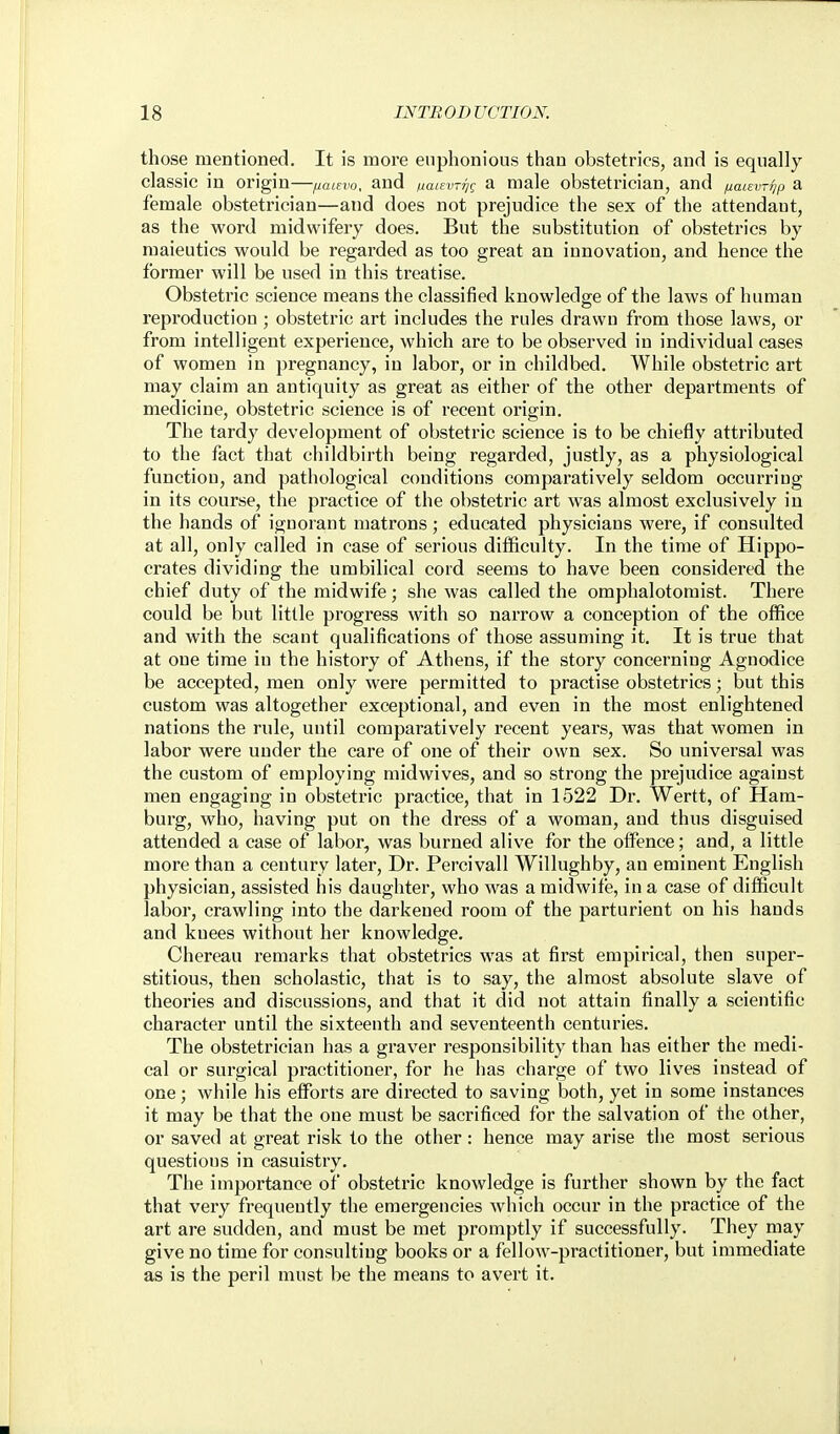 those mentioned. It is more euphonious than obstetrics, and is equally- classic in origin—naievo, and naievrijc^ a male obstetrician, and jiaLsvriip a female obstetrician—and does not prejudice the sex of the attendant, as the word midwifery does. But the substitution of obstetrics by maieutics would be regarded as too great an innovation, and hence the former will be used in this treatise. Obstetric science means the classified knowledge of the laws of human reproductiou ; obstetric art includes the rules drawn from those laws, or from intelligent experience, which are to be observed in individual cases of women in pregnancy, in labor, or in childbed. While obstetric art may claim an antiquity as great as either of the other departments of medicine, obstetric science is of recent origin. The tardy development of obstetric science is to be chiefly attributed to the fact that childbirth being regarded, justly, as a physiological function, and pathological conditions compai'atively seldom occurring in its course, the practice of the obstetric art was almost exclusively in the hands of ignorant matrons ; educated physicians were, if consulted at all, only called in case of serious difficulty. In the time of Hippo- crates dividing the umbilical cord seems to have been considered the chief duty of the midwife; she was called the omphalotomist. There could be but little progress with so narrow a conception of the office and with the scant qualifications of those assuming it. It is true that at one time in the history of Athens, if the story concerning Agnodice be accepted, men only were permitted to practise obstetrics; but this custom was altogether exceptional, and even in the most enlightened nations the rule, until comparatively recent years, was that women in labor were under the care of one of their own sex. So universal was the custom of employing midwives, and so strong the prejudice against men engaging in obstetric practice, that in 1522 Dr. Wertt, of Ham- burg, who, having put on the dress of a woman, and thus disguised attended a case of labor, was burned alive for the offence; and, a little more than a century later. Dr. Percivall Willughby, an eminent English physician, assisted his daughter, who was a midwife, in a case of difficult labor, crawling into the darkened room of the parturient on his hands and knees without her knowledge. Chereau remarks that obstetrics was at first empirical, then super- stitious, then scholastic, that is to say, the almost absolute slave of theories and discussions, and that it did not attain finally a scientific character until the sixteenth and seventeenth centuries. The obstetrician has a graver responsibility than has either the medi- cal or surgical practitioner, for he has charge of two lives instead of one; while his efforts are directed to saving both, yet in some instances it may be that the one must be sacrificed for the salvation of the other, or saved at great risk to the other: hence may arise the most serious questions in casuistry. The importance of obstetric knowledge is further shown by the fact that very frequently the emergencies which occur in the practice of the art are sudden, and must be met promptly if successfully. They may give no time for consulting books or a fellow-practitioner, but immediate as is the peril must be the means to avert it.