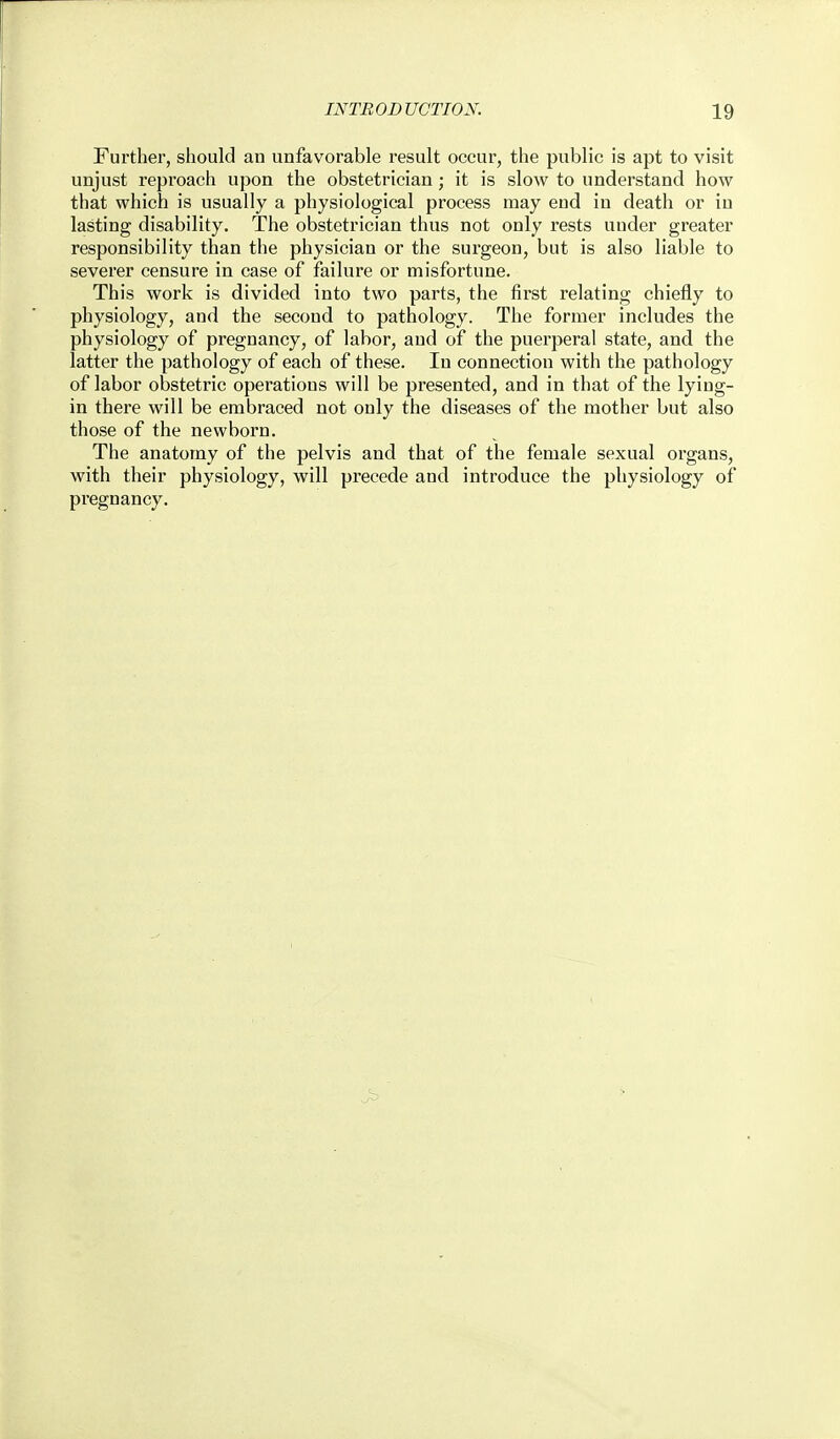 Further, should an unfavorable result occur, the public is apt to visit unjust reproach upon the obstetrician; it is slow to understand how that which is usually a physiological process may eud in death or in lasting disability. The obstetrician thus not only rests under greater responsibility than the physician or the surgeon, but is also liable to severer censure in case of failure or misfortune. This work is divided into two parts, the first relating chiefly to physiology, and the second to pathology. The former includes the physiology of pregnancy, of labor, and of the puerperal state, and the latter the pathology of each of these. In connection with the pathology of labor obstetric operations will be presented, and in that of the lying- in there will be embraced not only the diseases of the mother but also those of the newborn. The anatomy of the pelvis and that of the female sexual organs, with their physiology, will precede and introduce the physiology of pregnancy.