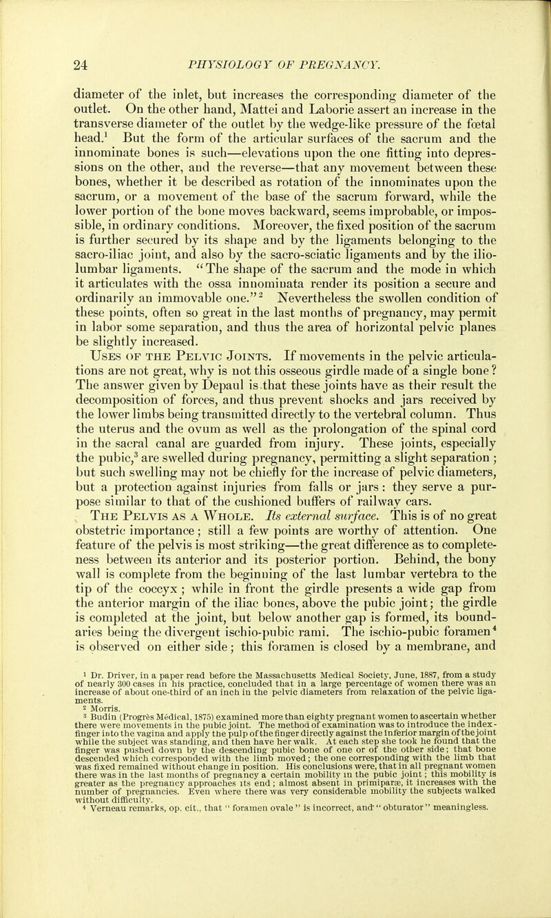 diameter of the inlet, but inci-eases the corresponding diameter of the outlet. On the other hand, Mattel and Laborie assert an increase in the transverse diameter of the outlet by the wedge-like pressure of the foetal head/ But the form of the articular surfaces of the sacrum and the innominate bones is such—elevations upon the one fitting into depres- sions on the other, and the reverse—that any movement between these bones, whether it be described as rotation of the innominates upon the sacrum, or a movement of the base of the sacrum forward, while the lower portion of the bone moves backward, seems improbable, or impos- sible, in ordinary conditions. Moreover, the fixed position of the sacrum is further secured by its shape and by the ligaments belonging to the sacro-iliac joint, and also by the sacro-sciatic ligaments and by the ilio- lumbar ligaments. The shape of the sacrum and the mode in which it articulates with the ossa inuominata render its position a secure and ordinarily an immovable one.^ Nevertheless the swollen condition of these points, often so great in the last months of pregnancy, may permit in labor some separation, and thus the area of horizontal pelvic planes be slightly increased. Uses of the Pelvic Joints. If movements in the pelvic articula- tions are not great, why is not this osseous girdle made of a single bone ? The answer given by Depaul is that these joints have as their result the decomposition of forces, and thus prevent shocks and jars received by the lower limbs being transmitted directly to the vertebral column. Thus the uterus and the ovum as well as the prolongation of the spinal cord in the sacral canal are guarded from injury. These joints, especially the pubic,^ are swelled during pregnancy, permitting a slight separation ; but such swelling may not be chiefly for the increase of pelvic diameters, but a protection against injuries from falls or jars: they serve a pur- pose similar to that of the cushioned buffers of railway cars. The Pelvis as a Whole. Its external surface. This is of no great obstetric importance; still a few points are worthy of attention. One feature of the pelvis is most striking—the great difference as to complete- ness between its anterior and its posterior portion. Behind, the bony wall is complete from the beginning of the last lumbar vertebra to the tip of the coccyx ; while in front the girdle presents a wide gap from the anterior margin of the iliac bones, above the pubic joint; the girdle is completed at the joint, but below another gap is formed, its bound- aries being the divergent ischio-pubic rami. The ischio-pubic foramen* is observed on either side; this foramen is closed by a membrane, and 1 Dr. Driver, in a paper read before the Massachusetts Medical Society, June, 1887, from a study of nearly 300 cases in his practice, concluded that in a large percentage of women there was an increase of about one-third of an inch in the pelvic diameters from relaxation of the pelvic Uga- ments. 2 Morris. 3 Budin (ProgrSs Medical, 1875) examined more than eighty pregnant women to ascertain whether there were movements in the pubic joint. The method of examination was to introduce the index- finger into the vagina and apply the pulp of the finger directly against the Inferior margin of the joint while the subject was standing, and then have her walk. At each step she took he found that the finger was pushed down by the descending pubic bone of one or of the other side; that bone descended which corresponded with the limb moved; the one corresponding with the limb that was fixed remained without change in position. His conclusions were, that in all pregnant women there was in the last months of pregnancy a certain mobility in the pubic joint; this mobility is greater as the pregnancy approaches its end ; almost absent in primiparae, it increases with the number of pregnancies. Even where there was very considerable mobility the subjects walked without diflBoulty. < Verneau remarks, op. cit., that  foramen ovale  is incorrect, and  obturator meaningless.