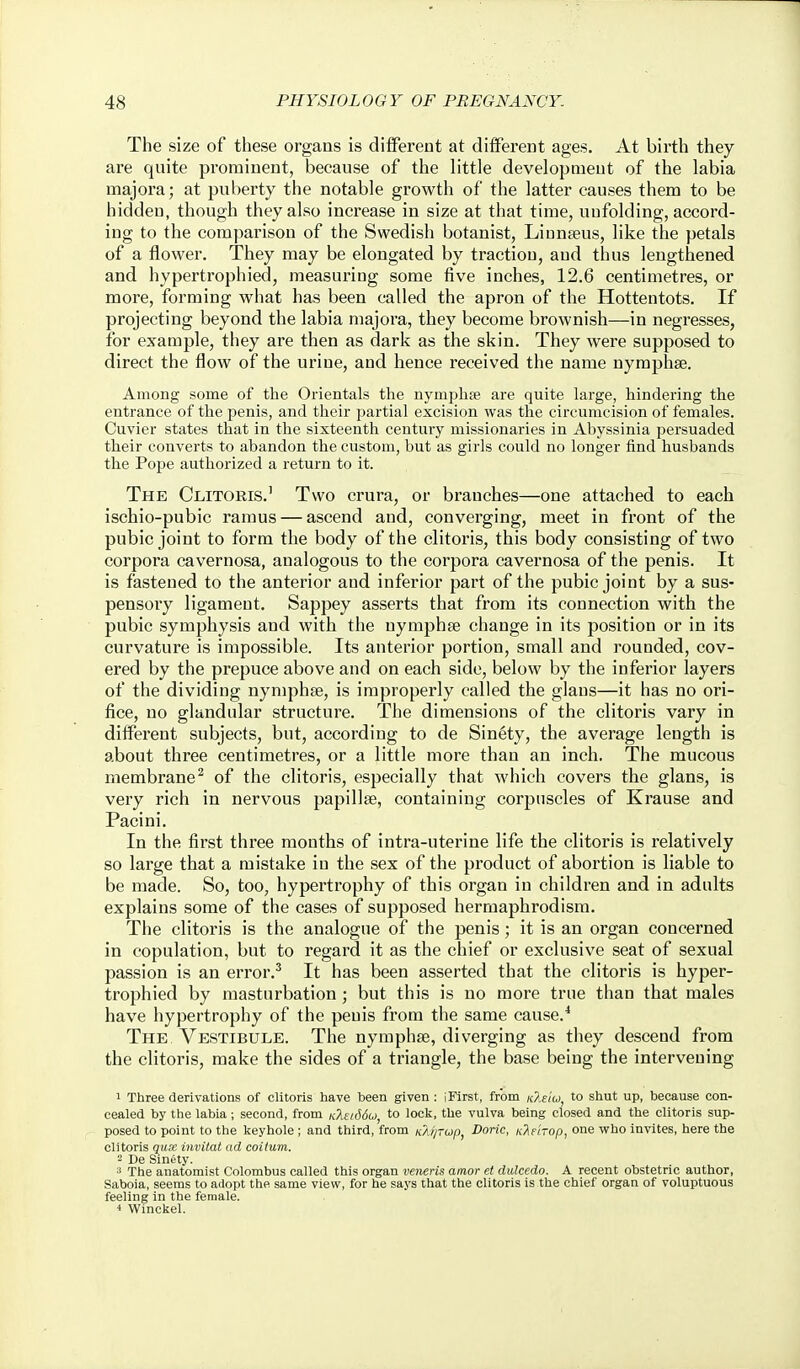 The size of these organs is different at diflFerent ages. At birth they are quite prominent, because of the little development of the labia majora; at puberty the notable growth of the latter causes them to be hidden, though they also increase in size at that time, unfolding, accord- ing to the comparison of the Swedish botanist, Linnaeus, like the petals of a flower. They may be elongated by traction, and thus lengthened and hypertrophied, measuring some five inches, 12.6 centimetres, or more, forming what has been called the apron of the Hottentots. If projecting beyond the labia majora, they become brownish—in negresses, for example, they are then as dark as the skin. They were supposed to direct the flow of the urine, and hence received the name nyraphse. Among some of the Orientals the nymphfe are quite large, hindering the entrance of the penis, and their partial excision was the circumcision of females. Cuvier states that in the sixteenth century missionaries in Abyssinia persuaded their converts to abandon the custom, but as girls could no longer find husbands the Pope authorized a return to it. The Clitoris.' Two crura, or branches—one attached to each ischio-pubic ramus — ascend and, converging, meet in front of the pubic joint to form the body of the clitoris, this body consisting of two corpora cavernosa, analogous to the corpora cavernosa of the penis. It is fastened to the anterior and inferior part of the pubic joint by a sus- pensory ligament. Sappey asserts that from its connection with the pubic symphysis and with the nymphee change in its position or in its curvature is impossible. Its anterior portion, small and rounded, cov- ered by the prepuce above and on each side, below by the inferior layers of the dividing nyniphge, is improperly called the glaus—it has no ori- fice, no glandular structure. The dimensions of the clitoris vary in different subjects, but, according to de Sin^ty, the average length is about three centimetres, or a little more than an inch. The mucous membrane^ of the clitoris, especially that which covers the glans, is very rich in nervous papillae, containing corpuscles of Krause and Pacini. In the first three months of intra-uterine life the clitoris is relatively so large that a mistake iu the sex of the product of abortion is liable to be made. So, too, hypertrophy of this organ in children and in adults explains some of the cases of supposed hermaphrodism. The clitoris is the analogue of the penis ; it is an organ concerned in copulation, but to regard it as the chief or exclusive seat of sexual passion is an error.^ It has been asserted that the clitoris is hyper- trophied by masturbation; but this is no more true than that males have hypertrophy of the penis from the same cause.* The Vestibule. The nymphse, diverging as they descend from the clitoris, make the sides of a triangle, the base being the intervening 1 Three derivations of clitoris have been given : iFirst, from kIe'iu, to shut up, because con- cealed by the labia; second, from Kkei66o), to lock, the vulva being closed and the clitoris sup- posed to point to the keyhole ; and third, from /c2/;rup, Doric, K?ie'iTop, one who invites, here the clitoris qu,'c invitat ad coilum. - De Sinety. ^ The anatomist Colombus called this organ veneris amor et dulcedo. A recent obstetric author, Saboia, seems to adopt the same view, for he says that the clitoris is the chief organ of voluptuous feeling in the female. Winckel.