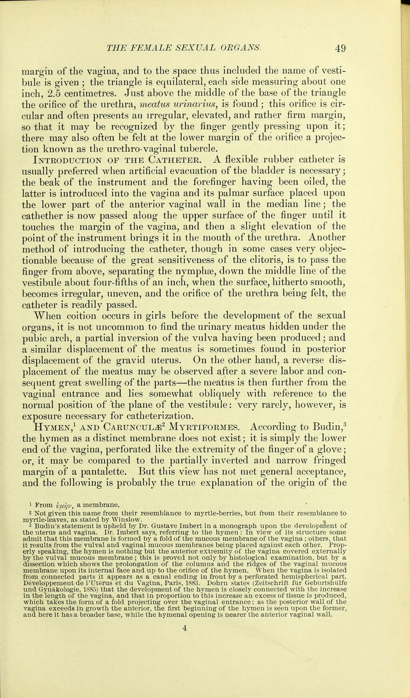 margin of the vagiua, and to the space thus inckided the name of vesti- bule is given ; the triangle is equilateral, each side measuring about one inch, 2.5 centimetres. Just above the middle of the base of the triaugle the orifice of the urethra, meatus urinarius, is found; this orifice is cir- cular and often presents an irregular, elevated, and rather firm margin, so that it may be recognized by the finger gently pressing upon it; there may also often be felt at the lower margin of the orifice a projec- tion known as the urethro-vaginal tubercle. Introduction op the Catheter. A flexible rubber catheter is usually preferred when artificial evacuation of the bladder is necessary; the beak of the instrument and the forefinger having been oiled, the latter is introduced into the vagina and its palmar surface placed upon the lower part of the anterior vaginal wall in the median line; the cathether is now passed along the upper surface of the finger until it touches the margin of the vagina, and then a slight elevation of the point of the instrument brings it in the mouth of the urethra. Another method of introducing the catheter, though in some cases very objec- tionable because of the great sensitiveness of the clitoris, is to pass the finger from above, separating the nymphae, down the middle line of the vestibule about four-fifths of an inch, when the surface, hitherto smooth, becomes irregular, uneven, and the orifice of the urethra being felt, the catheter is readily passed. When coition occurs in girls before the development of the sexual organs, it is not uncommon to find the urinary meatus hidden under the pubic arcli, a partial inversion of the vulva having been produced; and a similar displacement of the meatus is sometimes found in posterior displacement of the gravid uterus. On the other hand, a reverse dis- placement of the meatus may be observed after a severe labor and con- sequent great swelling of the parts—the meatus is then further from the vaginal entrance and lies somewhat obliquely with i-eference to the normal position of 'the plane of the vestibule: very rarely, however, is exposure necessary for catheterization. Hymen,^ and Caruncul^^ Myrtiformes. According to Budin,^ the hymen as a distinct membrane does not exist; it is simply the lower end of the vagina, perforated like the extremity of the finger of a glove; or, it may be compared to the partially inverted and narrow fringed margin of a pantalette. But this view has not met general acceptance, and the following is probably the true explanation of the origin of the 1 From vu?p>^ a membrane. 2 Not given this name from their resemblance to myrtle-berries, but from their resemblance to myrtle-leaves, as stated by Winslow. ,j 3 Budin's statement is upheld by Dr. Gustave Imbert in a monograph upon the development of the uterus and vagina. Dr. Imbert says, referring to the hymen : In view of its structure some admit that this membrane is formed by a fold of the mucous membrane of the vagina ; others, that it results from the vulval and vaginal mucous membranes being placed against each other. Prop- erly speaking, the hymen is nothing but the anterior extremity of the vagina covered externally by the vulval mucous membrane; this is proved not only by histological examination, but by a dissection which shows the prolongation of the columns arid the ridges of the vaginal mucous membrane upon its internal face and up to the orifice of the hymen. When the vagina is isolated from connected parts it appears as a canal ending in front by a perforated hemispherical part. Developpement de rUterus et du Vagina, Paris, 1883. Dohrn states (Zeitschrift fUr Geburtshtilfe und Gyniikologie, 1885) that the development of the hymen is closely connected with the increase in the length of the vagina, and that in proportion to this increase an excess of tissue is produced, which takes the form of a fold projecting over the vaginal entrance; as the posterior wall of the vagina exceeds in growth the anterior, the first beginning of the hymen is seen upon the former, and here it has a broader base, while the hymenal opening is nearer the anterior vaginal wall. 4