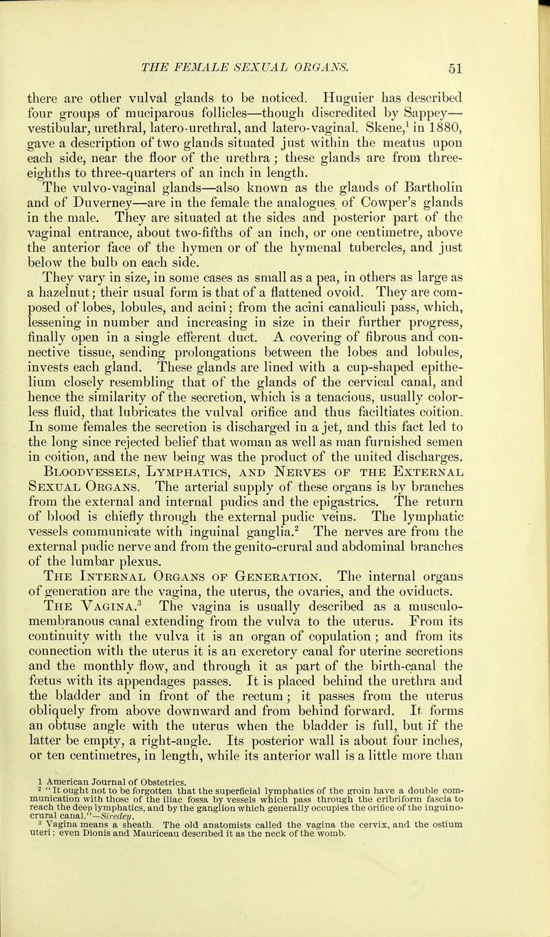 there are other vulval glands to be noticed. Huguier has described four groups of muciparous follicles—though discredited by Sappey— vestibular, urethral, latero-urethral, and latero-vaginal. Skene,^ in 1880, gave a description of two glands situated just within the meatus upon each side, near the floor of the urethra; these glands are from three- eighths to three-quarters of an inch in length. The vulvo-vaginal glands—also known as the glands of Bartholin and of Duverney—are in the female the analogues of Cowper's glands in the male. They are situated at the sides and posterior part of the vaginal entrance, about two-fifths of an inch, or one centimetre, above the anterior face of the hymen or of the hymenal tubercles, and just below the bulb on each side. They vary in size, in some cases as small as a pea, in others as large as a hazelnut; their usual form is that of a flattened ovoid. They are com- posed of lobes, lobules, and acini; from the acini canaliculi pass, which, lessening in number and increasing in size in their further progress, finally open in a single efferent duct. A covering of fibrous and con- nective tissue, sending prolongations between the lobes and lobules, invests each gland. These glands are lined with a cup-shaped epithe- lium closely resembling that of the glands of the cervical canal, and hence the similarity of the secretion, which is a tenacious, usually color- less fluid, that lubricates the vulval orifice and thus faciltiates coition. In some females the secretion is discharged in a jet, and this fact led to the long since rejected belief that woman as well as man furnished semen in coition, and the new being was the product of the united discharges. Bloodvessels, Lymphatics, and Nerves of the External Sexual Organs. The arterial supply of these organs is by branches from the external and internal pudics and the epigastrics. The return of blood is chiefly through the external pudic veins. The lymphatic vessels communicate with inguinal ganglia.^ The nerves are from the external pudic nerve and from the genito-crural and abdominal branches of the lumbar plexus. The Internal Organs of Generation. The internal organs of generation are the vagina, the uterus, the ovaries, and the oviducts. The Vagina.^ The vagina is usually described as a musculo- membranous canal extending from the vulva to the uterus. From its continuity with the vulva it is an organ of copulation ; and from its connection with the uterus it is an excretory canal for uterine secretions and the monthly flow, and through it as part of the birth-canal the foetus with its appendages passes. It is placed behind the urethra and the bladder and in front of the rectum; it passes from the uterus obliquely from above downward and from behind forward. It forms an obtuse angle with the uterus when the bladder is full, but if the latter be empty, a right-angle. Its posterior wall is about four inches, or ten centimetres, in length, while its anterior wall is a little more than 1 American Journal of Obstetrics. 2  It ought not to be forgotten that the superficial lymphatics of the groin have a double com- munication with those of the iliac fossa by vessels which pass through the cribriform fascia to reach the deep lymphatics, and by the ganglion which generally occupies the orifice of the inguino- crural canal.—Su-edej/. 3 Vagina means a sheath. The old anatomists called the vagina the cervix, and the ostium uteri; even Dionis and Mauriceau described it as the necli of the womb.