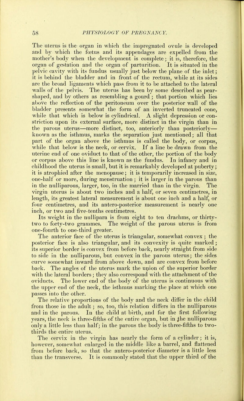 The uterus is the organ in which the impregnated ovule is developed and by which the foetus and its appendages are expelled from the mother's body when the development is complete; it is, therefore, the organ of gestation and the organ of parturition. It is situated in the pelvic cavity with its fundus usually just below the plane of the inlet; it is behind the bladder and in front of the rectum, while at its sides are the broad ligaments which pass from it to be attached to the lateral walls of the pelvis. The uterus has been by some described as pear- shaped, and by others as resembling a gourd ; that portion which lies above the reflection of the peritoneum over the posterior wall of the bladder presents somewhat the form of an inverted truncated cone, while that which is below is cylindrical. A slight depression or con- striction upon its external surface, more distinct in the virgin than in the parous uterus—more distinct, too, anteriorly than posteriorly— known as the isthmus, marks the separation just mentioned; all that part of the organ above the isthmus is called the body, or corpus, while that below is the neck, or cervix. If a line be drawn from the uterine end of one oviduct to that of the other, the portion of the body or corpus above this line is known as the fundus. In infancy and in childhood the uterus is small, but it is remarkably developed at puberty; it is atrophied after the menopause; it is temporarily increased in size, one-half or more, during menstruation ; it is larger in the parous than in the nulliparous, larger, too, in the married than in the virgin. The virgin uterus is about two inches and a half, or seven centimetres, in length, its greatest lateral measurement is about one inch and a half, or four centimetres, and its antero-posterior measurement is nearly one inch, or two and five-tenths centimetres. Its weight in the nullipara is from eight to ten drachms, or thirty- two to forty-two grammes. The weight of the parous uterus is from one-fourth to one-third greater. The anterior face of the uterus is triangular, somewhat convex; the posterior face is also triangular, and its convexity is quite marked; its superior border is convex from before back, nearly straight from side to side in the nulliparous, but convex in the parous uterus; the sides curve somewhat inward from above down, and are convex from before back. The angles of the uterus mark the union of the superior border with the lateral borders; they also correspond with the attachment of the oviducts. The lower end of the body of the uterus is continuous with the upper end of the neck, the isthmus marking the place at which one passes into the other. The relative proportions of the body and the neck ditfer in the child from those in the adult; so, too, this relation differs in the nulliparous and in the parous. In the child at birth, and for the first following years, the neck is three-fifths of the entire organ, but in j;he nulliparous only a little less than half; in the parous the body is three-fifths to two- thirds the entire uterus. The cervix in the virgin has nearly the form of a cylinder; it is, however, somewliat enlarged in the middle like a barrel, and flattened from before back, so that the antero-posterior diameter is a little less than the transverse. It is commonly stated that the upper third of the