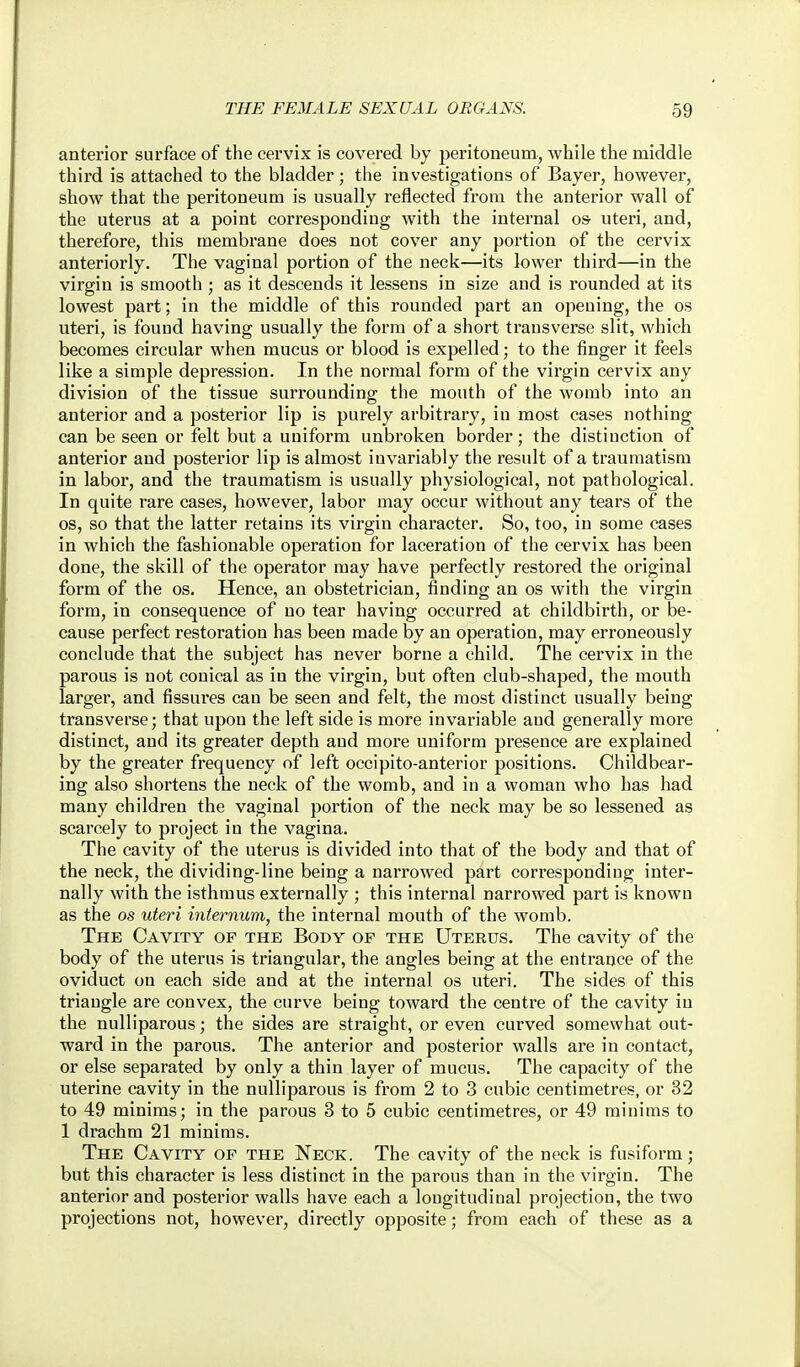 anterior surface of the cervix is covered by peritoneum, while the middle third is attached to the bladder; the investigations of Bayer, however, show that the peritoneum is usually reflected from the anterior wall of the uterus at a point corresponding with the internal o& uteri, and, therefore, this membrane does not cover any portion of the cervix anteriorly. The vaginal portion of the neck—its lower third—in the virgin is smooth ; as it descends it lessens in size and is rounded at its lowest part; in the middle of this rounded part an opening, the os uteri, is fouud having usually the form of a short transverse slit, which becomes circular when mucus or blood is expelled; to the finger it feels like a simple depression. In the normal form of the virgin cervix any division of the tissue surrounding the mouth of the womb into an anterior and a posterior lip is purely arbitrary, in most cases nothing can be seen or felt but a uniform unbroken border; the distinction of anterior and posterior lip is almost invariably the result of a traumatism in labor, and the traumatism is usually physiological, not pathological. In quite rare cases, however, labor may occur without any tears of the OS, so that the latter retains its virgin character. So, too, in some cases in which the fashionable operation for laceration of the cervix has been done, the skill of the operator may have perfectly restored the original form of the os. Hence, an obstetrician, finding an os with the virgin form, in consequence of no tear having occurred at childbirth, or be- cause perfect restoration has been made by an operation, may erroneously conclude that the subject has never borne a child. The cervix in the parous is not conical as in the virgin, but often club-shaped, the mouth larger, and fissures can be seen and felt, the most distinct usually being transverse; that upon the left side is more invariable and generally more distinct, and its greater depth and more uniform presence are explained by the greater frequency of left occipito-anterior positions. Childbear- ing also shortens the neck of the womb, and in a woman who has had many children the vaginal portion of the neck may be so lessened as scarcely to project in the vagina. The cavity of the uterus is divided into that of the body and that of the neck, the dividing-line being a narrowed part corresponding inter- nally with the isthmus externally ; this internal narrowed part is known as the OS uteri internum, the internal mouth of the womb. The Cavity of the Body of the Uterus. The cavity of the body of the uterus is triangular, the angles being at the entrance of the oviduct on each side and at the internal os uteri. The sides of this triangle are convex, the curve being toward the centre of the cavity in the nulliparous; the sides are straight, or even curved somewhat out- ward in the parous. The anterior and posterior walls are in contact, or else separated by only a thin layer of mucus. The capacity of the uterine cavity in the nulliparous is from 2 to 3 cubic centimetres, or 32 to 49 minims; in the parous 3 to 5 cubic centimetres, or 49 minims to 1 drachm 21 minims. The Cavity of the Neck. The cavity of the neck is fusiform; but this character is less distinct in the parous than in the virgin. The anterior and posterior walls have each a longitudinal projection, the two projections not, however, directly opposite; from each of these as a