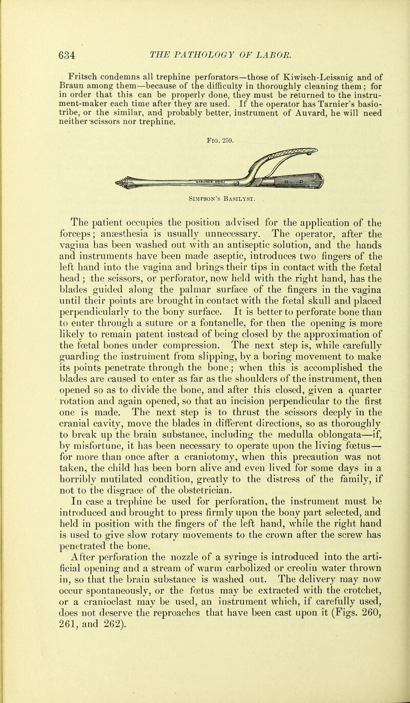 Fritsch condemns all trephine perforators—those of Kiwisch-Leissnig and of Braun among them—because of the difficulty in thoroughly cleaning them; for in order that this can be properly done, they must be returned to the instru- ment-maljer each time after they are used. If the operator has Tarnier's basio- tribe, or the similar, and probably better, instrument of Auvard, he will need neither-scissors nor trephine. Fig. 259. Simpson's Basilyst. The patient occupies the position advised for the application of the forceps; anaesthesia is usually unnecessary. The operator, after the vagina has been washed out with au antiseptic solution, and the hands and instruments have been made aseptic, introduces two fingers of the left hand into the vagina and brings their tips in contact with the foetal head ; the scissors, or perforator, now held with the right hand, has the blades guided along the palmar surface of the fingers in the vagina until their points are brought in contact with the foetal skull and placed perpendicularly to the bony surface. It is better to perforate bone than to enter through a suture or a fontanelle, for then the opening is more likely to remain patent instead of being closed by the approximation of the foetal bones under compression. The next step is, while carefully guarding the instruinent from slipping, by a boring movement to make its points penetrate through the bone; when this is accomplished the blades are caused to enter as far as the shoulders of the instrument, then opened so as to divide the bone, and after this closed, given a quarter rotation and again opened, so that au incision perpendicular to the first one is made. The next step is to thrust the scissors deeply in the cranial cavity, move the blades in different directions, so as thoroughly to break up the brain substance, including the medulla oblongata—if, by misfortune, it has been necessary to operate upon the living foetus— for more than once after a craniotomy, when this precaution was not taken, the child has been born alive and even lived for some days in a horribly mutilated condition, greatly to the distress of the family, if not to the disgrace of the obstetrician. In case a trei)hine be used for perforation, the instrument must be introduced and brought to press firmly upon the bony part selected, and held in position with the fingers of the left hand, while the right hand is used to give slow rotary movements to the crown after the screw has penetrated the bone. After perforation the nozzle of a syringe is introduced into the arti- ficial opening and a stream of warm carbolized or creolin water thrown in, so that the brain substance is washed out. The delivery may now occur spontaneously, or the foetus may be extracted with the crotchet, or a cranioclast may be used, an instrument which, if carefully used, does not deserve the reproaches that have been cast upon it (Figs. 260, 261, and 262).