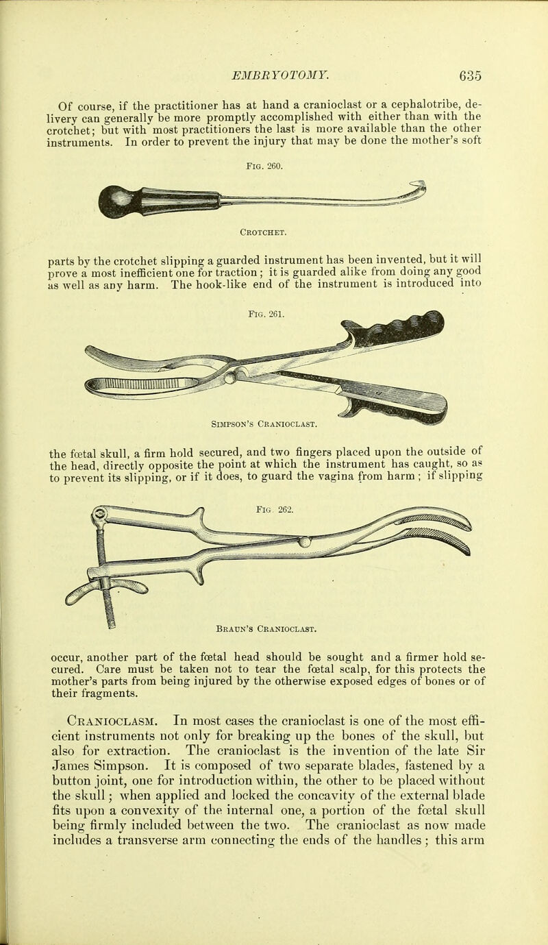 Of course, if the practitioner has at hand a cranioclast or a cephalotribe, de- livery can generally be more promptly accomplished with either than with the crotchet; but withmost practitioners the last is more available than the other instruments. In order to prevent the injury that may be done the mother's soft Fig. 260. Crotchet. parts by the crotchet slipping a guarded instrument has been invented, but it will prove a most inefficient one for traction; it is guarded alike from doing any good as well as any harm. The hook-like end of the instrument is introduced into the fcetal skull, a firm hold secured, and two fingers placed upon the outside of the head, directly opposite the point at which the instrument has caught, so as to prevent its slipping, or if it does, to guard the vagina from harm ; if slipping occur, another part of the foetal head should be sought and a firmer hold se- cured. Care must be taken not to tear the fcetal scalp, for this protects the mother's parts from being injured by the otherwise exposed edges of bones or of their fragments. Cranioclasm. In most cases the cranioclast is one of the most effi- cient instruments not only for breaking up the bones of the skull, but also for extraction. The cranioclast is the invention of the late Sir James Simpson. It is composed of two separate blades, fastened by a button joint, one for introduction within, the other to be placed without the skull; when applied and locked the concavity of the external blade fits upon a convexity of the internal one, a portion of the foetal skull being firmly included between the two. The cranioclast as now made includes a transverse arm connecting the ends of the handles; this arm