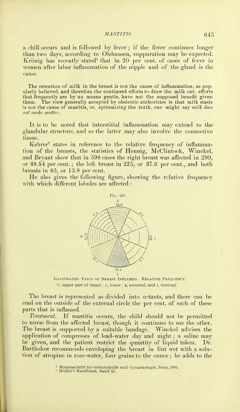 a chill occurs and is followed by fever; if the fever coutimies longer than two days, according to Olshausen, suppuration may be-expected. Kronig has recently stated' that in 20 per cent, of cases of fever in women after labor inflammation of the nipple and of the gland is the cause. The retention of milk in the breast is not the cause of inflammation, as pop- ularly believed, and therefore the continued efforts to draw the milk out, efforts that frequently are by no means gentle, have not the supposed benefit given them. The view generally accepted by obstetric authorities is that milk stasis is not the cause of mastitis, or, epitomizing the truth, one might say milk does not make matter. It is to be noted that interstitial inflammation may extend to the glandular structure, and so the latter may also involve the connective tissue. Kehrer^ states in reference to the relative fi'equency of inflamma- tion of the breasts, the statistics of Hennig, McClintock, Winckei, and Bryant show that in 598 cases the right breast was affected in 290, or 48.54 per cent.; the left breast in 225, or 37.6 per cent., and both breasts in 83, or 13.8 per cent. He also gives the following figure, showing the relative frequency with which different lobules are atfected : Fig. 267. u l(i.)S Illustrating Parts of Breast Inflamed. Relative Frequency. u, upper part of breast; l, lower; e, external, and i, internal. The breast is represented as divided into octants, and there can be read on the outside of the external circle the per cent, of each of these parts that is inflamed. Treatment. If mastitis occurs, the child should not be permitted to nurse from the affected breast, though it continues to use the other. The breast is supported by a suitable bandage. Winckei advises the application of compresses of lead-water day and night; a saline may be given, and the patient restrict the quantity of liquid taken. Dr. Bartholow recommends enveloping the breast in lint wet with a solu- tion of atropine in rose-water, four grains to the ounce; he adds to the 1 Mouatssohrift fur Geburtshulfe und Gynaekologie, June, 1895. - MuUer's Handbuch, Band lii.