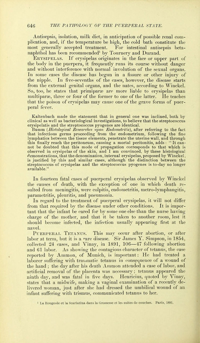 Antisepsis, isolation, milk diet, in anticipation of possible renal com- plication, and, if the temperature be high, the cold bath constitute the most generally accepted treatment. For intestinal antisepsis beta- naphthol has been recommended^ by Tournery and Durand, Erysipelas. If erysipelas originates in the face or upper part of the body in the puerpera, it frequently runs its course without danger and without interference with normal involution of the sexual organs. In some cases the disease has begun in a fissure or other injury of the nipple. In five-sevenths of the cases, however, the disease starts from the external genital organs, and the uates, according to Wiuckel. So, too, he states that primiparse are more liable to ei-ysipelas than multiparse, three or four of the former to one of the latter. He teaches that the poison of erysipelas may cause one of the grave forms of puer- peral fever. Kaltenbach made the statement that in general one was inclined, both by- clinical as well as bacteriological investigations, to believe that the streptococcus erysipelatis and the streptococcus pyogenes are identical. Bumm [Histological Researches upon Endometritis^, after referring to the fact that infectious germs proceeding from the endometrium, following the fine lymphatics between the tissue elements, penetrate the uterine wall, and through this finally reach the peritoneum, causing a mortal peritonitis, adds : It can- not be doubted that this mode of propagation corresponds to that which is observed in erysipelas of the skin, and I am convinced, by these histological demonstrations, that the denomination, internal erysipelas, proposed by Winckel, is justified by this and similar cases, although the distinction between the streptococcus of erysipelas and the streptococcus pyogenes is to-day no longer available. In fourteen fatal cases of puerperal erysipelas observed by Winckel the causes of death, with the exception of one in which death re- sulted from meningitis. Were colpitis, endometritis, metro-lymphangitis, parametritis, pleuritis, and pneumonia. In regard to the treatmeut of puerperal erysipelas, it will not differ from that required by the disease under other conditions. It is impor- tant that the infant be cared for by some one else than the nurse having charge of the mother, and that it be taken to another room, lest it should become infected, the infection usually appearing first at the navel. Puerperal Tetanus. This may occur after abortion, or after labor at term, but it is a '-are disease. Sir James Y. Simpson, iu 1854, collected 24 cases, and Vinay, in 1891, 106—47 following abortion and 61 labor. As showing the contagions character of tetanus, the case reported by Ammon, of Munich, is important: He had treated a laborer suffering with traumatic tetanus in consequence of a wound of the hand ; the day after his death Ammon attended a case of labor, and artificial removal of the placenta was necessary; tetanus appeared the ninth day, and was fatal iu five days. Henricius, quoted by Vinay, states that a midwife, making a vaginal examination of a recently de- livered woman, just after she had dressed the umbilical wound of an infaut suffering with trismus, communicated tetanus to her. 1 La Rougeole et la Scarlatina dans la Grossesse et les suites de couches. Paris, 1891.